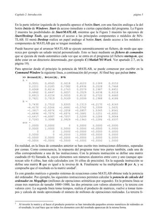 Capítulo 2: Introducción página 5 
En la parte inferior izquierda de la pantalla aparece el botón Start, con una función análoga a la del 
botón Inicio de Windows. Start da acceso inmediato a ciertas capacidades del programa. La Figura 
2 muestra las posibilidades de Start/MATLAB, mientras que la Figura 3 muestra las opciones de 
Start/Desktop Tools, que permiten el acceso a las principales componentes o módulos de MA-TLAB. 
El menú Desktop realiza un papel análogo al botón Start, dando acceso a los módulos o 
componentes de MATLAB que se tengan instalados. 
Puede hacerse que al arrancar MATLAB se ejecute automáticamente un fichero, de modo que apa-rezca 
por ejemplo un saludo inicial personalizado. Esto se hace mediante un fichero de comandos 
que se ejecuta de modo automático cada vez que se entra en el programa (el fichero startup.m, que 
debe estar en un directorio determinado, por ejemplo C:Matlab701Work. Ver apartado 2.7, en la 
página 19). 
Para apreciar desde el principio la potencia de MATLAB, se puede comenzar por escribir en la 
Command Window la siguiente línea, a continuación del prompt. Al final hay que pulsar intro. 
>> A=rand(6), B=inv(A), B*A 
A = 
0.9501 0.4565 0.9218 0.4103 0.1389 0.0153 
0.2311 0.0185 0.7382 0.8936 0.2028 0.7468 
0.6068 0.8214 0.1763 0.0579 0.1987 0.4451 
0.4860 0.4447 0.4057 0.3529 0.6038 0.9318 
0.8913 0.6154 0.9355 0.8132 0.2722 0.4660 
0.7621 0.7919 0.9169 0.0099 0.1988 0.4186 
B = 
5.7430 2.7510 3.6505 0.1513 -6.2170 -2.4143 
-4.4170 -2.5266 -1.4681 -0.5742 5.3399 1.5631 
-1.3917 -0.6076 -2.1058 -0.0857 1.5345 1.8561 
-1.6896 -0.7576 -0.6076 -0.3681 3.1251 -0.6001 
-3.6417 -4.6087 -4.7057 2.5299 6.1284 0.9044 
2.7183 3.3088 2.9929 -0.1943 -5.1286 -0.6537 
ans = 
1.0000 0.0000 0 0.0000 0.0000 -0.0000 
0.0000 1.0000 0.0000 0.0000 -0.0000 0.0000 
0 0 1.0000 -0.0000 -0.0000 0.0000 
0.0000 0 -0.0000 1.0000 -0.0000 0.0000 
-0.0000 0.0000 -0.0000 -0.0000 1.0000 0.0000 
-0.0000 -0.0000 -0.0000 -0.0000 -0.0000 1.0000 
En realidad, en la línea de comandos anterior se han escrito tres instrucciones diferentes, separadas 
por comas. Como consecuencia, la respuesta del programa tiene tres partes también, cada una de 
ellas correspondiente a una de las instrucciones. Con la primera instrucción se define una matriz 
cuadrada (6×6) llamada A, cuyos elementos son números aleatorios entre cero y uno (aunque apa-rezcan 
sólo 4 cifras, han sido calculados con 16 cifras de precisión). En la segunda instrucción se 
define una matriz B que es igual a la inversa de A. Finalmente se ha multiplicado B por A, y se 
comprueba que el resultado es la matriz unidad2. 
Es con grandes matrices o grandes sistemas de ecuaciones como MATLAB obtiene toda la potencia 
del ordenador. Por ejemplo, las siguientes instrucciones permiten calcular la potencia de cálculo del 
ordenador en Megaflops (millones de operaciones aritméticas por segundo). En la primera línea se 
crean tres matrices de tamaño 1000×1000, las dos primeras con valores aleatorios y la tercera con 
valores cero. La segunda línea toma tiempos, realiza el producto de matrices, vuelve a tomar tiem-pos 
y calcula de modo aproximado el número de millones de operaciones realizadas. La tercera lí- 
2 Al invertir la matriz y al hacer el producto posterior se han introducido pequeños errores numéricos de redondeo en 
el resultado, lo cual hace que no todos los elementos cero del resultado aparezcan de la misma forma. 
 