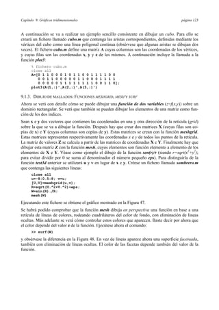 Capítulo 9: Gráficos tridimensionales página 123 
A continuación se va a realizar un ejemplo sencillo consistente en dibujar un cubo. Para ello se 
creará un fichero llamado cubo.m que contenga las aristas correspondientes, definidas mediante los 
vértices del cubo como una línea poligonal continua (obsérvese que algunas aristas se dibujan dos 
veces). El fichero cubo.m define una matriz A cuyas columnas son las coordenadas de los vértices, 
y cuyas filas son las coordenadas x, y y z de los mismos. A continuación incluye la llamada a la 
función plot3: 
% fichero cubo.m 
close all 
A=[0 1 1 0 0 0 1 0 1 1 0 0 1 1 1 1 0 0 
0 0 1 1 0 0 0 0 0 1 1 0 0 0 1 1 1 1 
0 0 0 0 0 1 1 1 1 1 1 1 1 0 0 1 1 0]; 
plot3(A(1,:)',A(2,:)',A(3,:)') 
9.1.3. DIBUJO DE MALLADOS: FUNCIONES MESHGRID, MESH Y SURF 
Ahora se verá con detalle cómo se puede dibujar una función de dos variables (z=f(x,y)) sobre un 
dominio rectangular. Se verá que también se pueden dibujar los elementos de una matriz como fun-ción 
de los dos índices. 
Sean x e y dos vectores que contienen las coordenadas en una y otra dirección de la retícula (grid) 
sobre la que se va a dibujar la función. Después hay que crear dos matrices X (cuyas filas son co-pias 
de x) e Y (cuyas columnas son copias de y). Estas matrices se crean con la función meshgrid. 
Estas matrices representan respectivamente las coordenadas x e y de todos los puntos de la retícula. 
La matriz de valores Z se calcula a partir de las matrices de coordenadas X e Y. Finalmente hay que 
dibujar esta matriz Z con la función mesh, cuyos elementos son función elemento a elemento de los 
elementos de X e Y. Véase como ejemplo el dibujo de la función sen(r)/r (siendo r=sqrt(x2+y2); 
para evitar dividir por 0 se suma al denominador el número pequeño eps). Para distinguirla de la 
función test3d anterior se utilizará u y v en lugar de x e y. Créese un fichero llamado sombrero.m 
que contenga las siguientes líneas: 
close all 
u=-8:0.5:8; v=u; 
[U,V]=meshgrid(u,v); 
R=sqrt(U.^2+V.^2)+eps; 
W=sin(R)./R; 
mesh(W) 
Ejecutando este fichero se obtiene el gráfico mostrado en la Figura 47. 
Se habrá podido comprobar que la función mesh dibuja en perspectiva una función en base a una 
retícula de líneas de colores, rodeando cuadriláteros del color de fondo, con eliminación de líneas 
ocultas. Más adelante se verá cómo controlar estos colores que aparecen. Baste decir por ahora que 
el color depende del valor z de la función. Ejecútese ahora el comando: 
 surf(W) 
y obsérvese la diferencia en la Figura 48. En vez de líneas aparece ahora una superficie faceteada, 
también con eliminación de líneas ocultas. El color de las facetas depende también del valor de la 
función. 
 