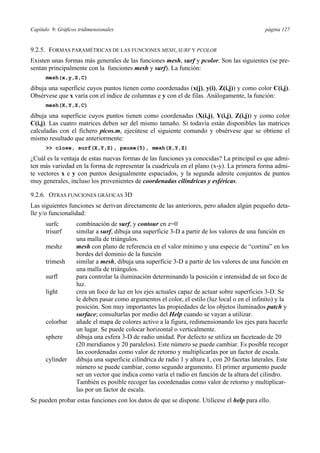 Capítulo 9: Gráficos tridimensionales página 127 
9.2.5. FORMAS PARAMÉTRICAS DE LAS FUNCIONES MESH, SURF Y PCOLOR 
Existen unas formas más generales de las funciones mesh, surf y pcolor. Son las siguientes (se pre-sentan 
principalmente con la funciones mesh y surf). La función: 
mesh(x,y,Z,C) 
dibuja una superficie cuyos puntos tienen como coordenadas (x(j), y(i), Z(i,j)) y como color C(i,j). 
Obsérvese que x varía con el índice de columnas e y con el de filas. Análogamente, la función: 
mesh(X,Y,Z,C) 
dibuja una superficie cuyos puntos tienen como coordenadas (X(i,j), Y(i,j), Z(i,j)) y como color 
C(i,j). Las cuatro matrices deben ser del mismo tamaño. Si todavía están disponibles las matrices 
calculadas con el fichero picos.m, ejecútese el siguiente comando y obsérvese que se obtiene el 
mismo resultado que anteriormente: 
 close, surf(X,Y,Z), pause(5), mesh(X,Y,Z) 
¿Cuál es la ventaja de estas nuevas formas de las funciones ya conocidas? La principal es que admi-ten 
más variedad en la forma de representar la cuadrícula en el plano (x-y). La primera forma admi-te 
vectores x e y con puntos desigualmente espaciados, y la segunda admite conjuntos de puntos 
muy generales, incluso los provenientes de coordenadas cilíndricas y esféricas. 
9.2.6. OTRAS FUNCIONES GRÁFICAS 3D 
Las siguientes funciones se derivan directamente de las anteriores, pero añaden algún pequeño deta-lle 
y/o funcionalidad: 
surfc combinación de surf, y contour en z=0 
trisurf similar a surf, dibuja una superficie 3-D a partir de los valores de una función en 
una malla de triángulos. 
meshz mesh con plano de referencia en el valor mínimo y una especie de “cortina” en los 
bordes del dominio de la función 
trimesh similar a mesh, dibuja una superficie 3-D a partir de los valores de una función en 
una malla de triángulos. 
surfl para controlar la iluminación determinando la posición e intensidad de un foco de 
luz. 
light crea un foco de luz en los ejes actuales capaz de actuar sobre superficies 3-D. Se 
le deben pasar como argumentos el color, el estilo (luz local o en el infinito) y la 
posición. Son muy importantes las propiedades de los objetos iluminados patch y 
surface; consultarlas por medio del Help cuando se vayan a utilizar. 
colorbar añade el mapa de colores activo a la figura, redimensionando los ejes para hacerle 
un lugar. Se puede colocar horizontal o verticalmente. 
sphere dibuja una esfera 3-D de radio unidad. Por defecto se utiliza un faceteado de 20 
(20 meridianos y 20 paralelos). Este número se puede cambiar. Es posible recoger 
las coordenadas como valor de retorno y multiplicarlas por un factor de escala. 
cylinder dibuja una superficie cilíndrica de radio 1 y altura 1, con 20 facetas laterales. Este 
número se puede cambiar, como segundo argumento. El primer argumento puede 
ser un vector que indica como varía el radio en función de la altura del cilindro. 
También es posible recoger las coordenadas como valor de retorno y multiplicar-las 
por un factor de escala. 
Se pueden probar estas funciones con los datos de que se dispone. Utilícese el help para ello. 
 