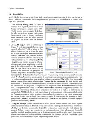 Capítulo 2: Introducción página 7 
2.4. Uso del Help 
MATLAB 7.0 dispone de un excelente Help con el que se puede encontrar la información que se 
desee. La Figura 5 muestra las distintas opciones que aparecen en el menú Help de la ventana prin-cipal 
de la aplicación: 
1. Full Product Family Help, Se abre la 
ventana de la Figura 8, en la que se puede 
buscar información general sobre MA-TLAB 
o sobre otros productos de la fami-lia 
a los que se tenga acceso. La forma de 
la ventana de ayuda es típica y común con 
otros niveles de ayuda. La mayor parte de 
las páginas de ayuda están en formato 
HTML. 
2. MATLAB Help. Se abre la ventana de la 
Figura 9, en la que se puede buscar ayuda 
general sobre MATLAB o sobre la fun-ción 
o el concepto que se desee. La porta-da 
de esta ayuda tiene tres capítulos prin-cipales: 
Functions, que contiene informa-ción 
de referencia sobre las funciones por 
orden alfabético o por categorías; Handle 
Graphics, que permite acceder a informa-ción 
concreta sobre las distintas propieda-des 
de los objetos gráficos; Documenta-tion 
Set, que da acceso a versiones com-pletas 
de los manuales del programa en 
Figura 6. Algunas páginas web sobre MATLAB. 
Figura 7. Demos disponibles en MATLAB. 
formato de pantalla fácilmente navegable 
(con apartados de Getting Started, User Guides, Programming Tips y Examples in Documenta-tion), 
Product Demos (con una colección de jemplos programados que se pueden ejecutar y cu-yo 
código se puede examinar para ver cómo están programados), What's New (con las noveda-des 
de esta versión respecto a la anterior), Printing the Documentation Set (que permite abrir 
documentos PDF (Portable Document Format), que se corrresponden con las versiones en papel 
de los manuales del programa, y que precisan del programa Adobe Acrobat Reader 5.0 o supe-rior.) 
y un apartado final sobre The MathWorks Web Site Resources (que permite acceder a una 
amplísima colección de informaciones adicionales disponibles en la web de la empresa que ha 
desarrollado MATLAB). En la parte izquierda de la ventana, cuando está seleccionada la pesta-ña 
Contents, aparece un índice temático estructurado en forma de árbol que puede ser desplega-do 
y recorrido con gran facilidad. Las restantes pestañas de esta ventana dan acceso a un índice 
por palabras (Index), a un formulario de búsqueda (Search) y a la colección de ejemplos ya pro-gramados 
antes citada (Demos). 
3. Using the Desktop. Se abre una ventana de ayuda con un formato similar a las de las Figuras 
anteriores con información detallada sobre cómo utilizar y configurar el entorno de desarrollo o 
Desktop. Las distintas herramientas disponibles se describen sucesivamente. Cada página dis-pone 
de flechas y enlaces que permiten ir a la página siguiente o volver a la anterior. Es posible 
también imprimir aquellas páginas que se deseee consultar o archivar sobre papel. Una caracte-rística 
muy importante es la posibilidad de organizar las ventanas con gran flexibilidad, agru-pándolas 
o independizándoles según los propios gustos o deseos. 
 
