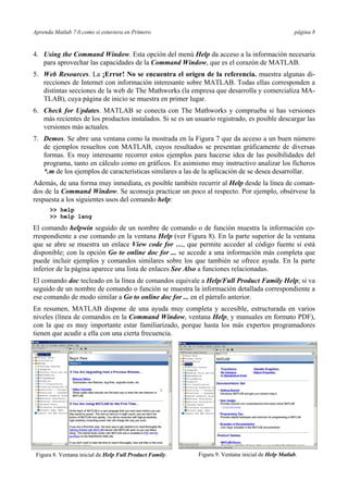 Aprenda Matlab 7.0 como si estuviera en Primero página 8 
4. Using the Command Window. Esta opción del menú Help da acceso a la información necesaria 
para aprovechar las capacidades de la Command Window, que es el corazón de MATLAB. 
5. Web Resources. La ¡Error! No se encuentra el origen de la referencia. muestra algunas di-recciones 
de Internet con información interesante sobre MATLAB. Todas ellas corresponden a 
distintas secciones de la web de The Mathworks (la empresa que desarrolla y comercializa MA-TLAB), 
cuya página de inicio se muestra en primer lugar. 
6. Check for Updates. MATLAB se conecta con The Mathworks y comprueba si has versiones 
más recientes de los productos instalados. Si se es un usuario registrado, es posible descargar las 
versiones más actuales. 
7. Demos. Se abre una ventana como la mostrada en la Figura 7 que da acceso a un buen número 
de ejemplos resueltos con MATLAB, cuyos resultados se presentan gráficamente de diversas 
formas. Es muy interesante recorrer estos ejemplos para hacerse idea de las posibilidades del 
programa, tanto en cálculo como en gráficos. Es asimismo muy instructivo analizar los ficheros 
*.m de los ejemplos de características similares a las de la aplicación de se desea desarrollar. 
Además, de una forma muy inmediata, es posible también recurrir al Help desde la línea de coman-dos 
de la Command Window. Se aconseja practicar un poco al respecto. Por ejemplo, obsérvese la 
respuesta a los siguientes usos del comando help: 
>> help 
>> help lang 
El comando helpwin seguido de un nombre de comando o de función muestra la información co-rrespondiente 
a ese comando en la ventana Help (ver Figura 8). En la parte superior de la ventana 
que se abre se muestra un enlace View code for …, que permite acceder al código fuente si está 
disponible; con la opción Go to online doc for ... se accede a una información más completa que 
puede incluir ejemplos y comandos similares sobre los que también se ofrece ayuda. En la parte 
inferior de la página aparece una lista de enlaces See Also a funciones relacionadas. 
El comando doc tecleado en la línea de comandos equivale a Help/Full Product Family Help; si va 
seguido de un nombre de comando o función se muestra la información detallada correspondiente a 
ese comando de modo similar a Go to online doc for ... en el párrafo anterior. 
En resumen, MATLAB dispone de una ayuda muy completa y accesible, estructurada en varios 
niveles (línea de comandos en la Command Window, ventana Help, y manuales en formato PDF), 
con la que es muy importante estar familiarizado, porque hasta los más expertos programadores 
tienen que acudir a ella con una cierta frecuencia. 
Figura 8. Ventana inicial de Help Full Product Family. 
Figura 9. Ventana inicial de Help Matlab. 
 