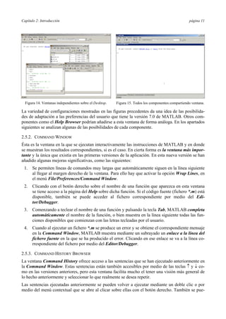 Capítulo 2: Introducción página 11 
Figura 14. Ventanas independientes sobre el Desktop. 
Figura 15. Todos los componentes compartiendo ventana. 
La variedad de configuraciones mostradas en las figuras precedentes da una idea de las posibilida-des 
de adaptación a las preferencias del usuario que tiene la versión 7.0 de MATLAB. Otros com-ponentes 
como el Help Browser podrían añadirse a esta ventana de forma análoga. En los apartados 
siguientes se analizan algunas de las posibilidades de cada componente. 
2.5.2. COMMAND WINDOW 
Ésta es la ventana en la que se ejecutan interactivamente las instrucciones de MATLAB y en donde 
se muestran los resultados correspondientes, si es el caso. En cierta forma es la ventana más impor-tante 
y la única que existía en las primeras versiones de la aplicación. En esta nueva versión se han 
añadido algunas mejoras significativas, como las siguientes: 
1. Se permiten líneas de comandos muy largas que automáticamente siguen en la línea siguiente 
al llegar al margen derecho de la ventana. Para ello hay que activar la opción Wrap Lines, en 
el menú File/Preferences/Command Window. 
2. Clicando con el botón derecho sobre el nombre de una función que aparezca en esta ventana 
se tiene acceso a la página del Help sobre dicha función. Si el código fuente (fichero *.m) está 
disponible, también se puede acceder al fichero correspondiente por medio del Edi-tor/ 
Debugger. 
3. Comenzando a teclear el nombre de una función y pulsando la tecla Tab, MATLAB completa 
automáticamente el nombre de la función, o bien muestra en la línea siguiente todas las fun-ciones 
disponibles que comienzan con las letras tecleadas por el usuario. 
4. Cuando al ejecutar un fichero *.m se produce un error y se obtiene el correspondiente mensaje 
en la Command Window, MATLAB muestra mediante un subrayado un enlace a la línea del 
fichero fuente en la que se ha producido el error. Clicando en ese enlace se va a la línea co-rrespondiente 
del fichero por medio del Editor/Debugger. 
2.5.3. COMMAND HISTORY BROWSER 
La ventana Command History ofrece acceso a las sentencias que se han ejecutado anteriormente en 
la Command Window. Estas sentencias están también accesibles por medio de las teclas ↑ y ↓ co-mo 
en las versiones anteriores, pero esta ventana facilita mucho el tener una visión más general de 
lo hecho anteriormente y seleccionar lo que realmente se desea repetir. 
Las sentencias ejecutadas anteriormente se pueden volver a ejecutar mediante un doble clic o por 
medio del menú contextual que se abre al clicar sobre ellas con el botón derecho. También se pue- 
 
