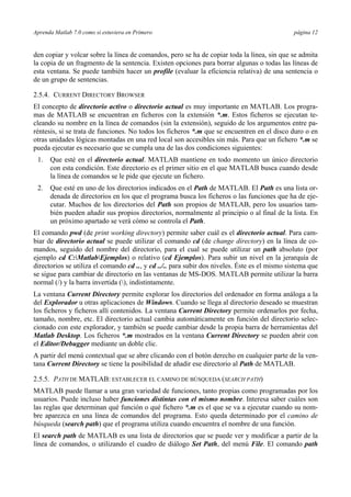 Aprenda Matlab 7.0 como si estuviera en Primero página 12 
den copiar y volcar sobre la línea de comandos, pero se ha de copiar toda la línea, sin que se admita 
la copia de un fragmento de la sentencia. Existen opciones para borrar algunas o todas las líneas de 
esta ventana. Se puede también hacer un profile (evaluar la eficiencia relativa) de una sentencia o 
de un grupo de sentencias. 
2.5.4. CURRENT DIRECTORY BROWSER 
El concepto de directorio activo o directorio actual es muy importante en MATLAB. Los progra-mas 
de MATLAB se encuentran en ficheros con la extensión *.m. Estos ficheros se ejecutan te-cleando 
su nombre en la línea de comandos (sin la extensión), seguido de los argumentos entre pa-réntesis, 
si se trata de funciones. No todos los ficheros *.m que se encuentren en el disco duro o en 
otras unidades lógicas montadas en una red local son accesibles sin más. Para que un fichero *.m se 
pueda ejecutar es necesario que se cumpla una de las dos condiciones siguientes: 
1. Que esté en el directorio actual. MATLAB mantiene en todo momento un único directorio 
con esta condición. Este directorio es el primer sitio en el que MATLAB busca cuando desde 
la línea de comandos se le pide que ejecute un fichero. 
2. Que esté en uno de los directorios indicados en el Path de MATLAB. El Path es una lista or-denada 
de directorios en los que el programa busca los ficheros o las funciones que ha de eje-cutar. 
Muchos de los directorios del Path son propios de MATLAB, pero los usuarios tam-bién 
pueden añadir sus propios directorios, normalmente al principio o al final de la lista. En 
un próximo apartado se verá cómo se controla el Path. 
El comando pwd (de print working directory) permite saber cuál es el directorio actual. Para cam-biar 
de directorio actual se puede utilizar el comando cd (de change directory) en la línea de co-mandos, 
seguido del nombre del directorio, para el cual se puede utilizar un path absoluto (por 
ejemplo cd C:MatlabEjemplos) o relativo (cd Ejemplos). Para subir un nivel en la jerarquía de 
directorios se utiliza el comando cd .., y cd ../.. para subir dos niveles. Éste es el mismo sistema que 
se sigue para cambiar de directorio en las ventanas de MS-DOS. MATLAB permite utilizar la barra 
normal (/) y la barra invertida (), indistintamente. 
La ventana Current Directory permite explorar los directorios del ordenador en forma análoga a la 
del Explorador u otras aplicaciones de Windows. Cuando se llega al directorio deseado se muestran 
los ficheros y ficheros allí contenidos. La ventana Current Directory permite ordenarlos por fecha, 
tamaño, nombre, etc. El directorio actual cambia automáticamente en función del directorio selec-cionado 
con este explorador, y también se puede cambiar desde la propia barra de herramientas del 
Matlab Desktop. Los ficheros *.m mostrados en la ventana Current Directory se pueden abrir con 
el Editor/Debugger mediante un doble clic. 
A partir del menú contextual que se abre clicando con el botón derecho en cualquier parte de la ven-tana 
Current Directory se tiene la posibilidad de añadir ese directorio al Path de MATLAB. 
2.5.5. PATH DE MATLAB: ESTABLECER EL CAMINO DE BÚSQUEDA (SEARCH PATH) 
MATLAB puede llamar a una gran variedad de funciones, tanto propias como programadas por los 
usuarios. Puede incluso haber funciones distintas con el mismo nombre. Interesa saber cuáles son 
las reglas que determinan qué función o qué fichero *.m es el que se va a ejecutar cuando su nom-bre 
aparezca en una línea de comandos del programa. Esto queda determinado por el camino de 
búsqueda (search path) que el programa utiliza cuando encuentra el nombre de una función. 
El search path de MATLAB es una lista de directorios que se puede ver y modificar a partir de la 
línea de comandos, o utilizando el cuadro de diálogo Set Path, del menú File. El comando path 
 
