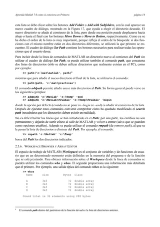 Aprenda Matlab 7.0 como si estuviera en Primero página 14 
esta lista se debe clicar sobre los botones Add Folder o Add with Subfolders, con lo cual aparece un 
nuevo cuadro de diálogo, mostrado en la Figura 17, que ayuda a elegir el directorio deseado. El 
nuevo directorio se añade al comienzo de la lista, pero desde esa posición puede desplazarse hacia 
abajo o hasta el final con los botones Move Down o Move to Botton, respectivamente. Como ya se 
ha dicho el orden de la lista es muy importante, porque refleja el orden de la búsqueda: si dos fun-ciones 
con el mismo nombre están en dos directorios diferentes, se utilizará la que primero se en-cuentre. 
El cuadro de diálogo Set Path contiene los botones necesarios para realizar todas las opera-ciones 
que el usuario desee. 
Para incluir desde la línea de comandos de MATLAB un directorio nuevo al comienzo del Path sin 
utilizar el cuadro de diálogo Set Path, se puede utilizar también el comando path, que concatena 
dos listas de directorios (sólo se deben utilizar directorios que realmente existan en el PC), como 
por ejemplo: 
>> path('c:matmatlab', path)4 
mientras que para añadir el nuevo directorio al final de la lista, se utilizaría el comando: 
>> path(path, 'c:matpracticas') 
El comando addpath permite añadir uno o más directorios al Path. Su forma general puede verse en 
los siguientes ejemplos: 
>> addpath 'c:Matlab' 'c:Temp' -end 
>> addpath 'c:MatlabPruebas' 'c:TempPruebas' -begin 
donde la opción por defecto (cuando no se pone ni –begin ni –end) es añadir al comienzo de la lista. 
Después de ejecutar estos comandos conviene comprobar cómo ha quedado modificado el search 
path (recuérdese que los directorios deben existir en realidad). 
No es difícil borrar las líneas que se han introducido en el Path: por una parte, los cambios no son 
permanentes y dejarán de surtir efecto al salir de MATLAB y volver a entrar (salvo que se guarden 
como opciones estables). Además se puede utilizar el comando rmpath (de remove path), al que se 
le pasan la lista de directorios a eliminar del Path. Por ejemplo, el comando: 
>> rmpath 'c:Matlab' 'c:Temp' 
borra del Path los dos directorios indicados. 
2.5.6. WORKSPACE BROWSER Y ARRAY EDITOR 
El espacio de trabajo de MATLAB (Workspace) es el conjunto de variables y de funciones de usua-rio 
que en un determinado momento están definidas en la memoria del programa o de la función 
que se está jecutando. Para obtener información sobre el Workspace desde la línea de comandos se 
pueden utilizar los comandos who y whos. El segundo proporciona una información más detallada 
que el primero. Por ejemplo, una salida típica del comando whos es la siguiente: 
>> whos 
Name Size Bytes Class 
A 3x3 72 double array 
B 3x3 72 double array 
C 3x3 72 double array 
D 3x3 72 double array 
Grand total is 36 elements using 288 bytes 
4 El comando path dentro del paréntesis de la función devuelve la lista de directorios anterior. 
 