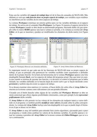 Capítulo 2: Introducción página 15 
Éstas son las variables del espacio de trabajo base (el de la línea de comandos de MATLAB). Más 
adelante se verá que cada función tiene su propio espacio de trabajo, con variables cuyos nombres 
no interfieren con las variables de los otros espacios de trabajo. 
La ventana Workspace constituye un entorno gráfico para ver las variables definidas en el espacio 
de trabajo. Se activa con el comando View/Workspace. La Figura 18 muestra el aspecto inicial de la 
ventana Workspace cuando se abre desde un determinado programa. Haciendo doble clic por ejem-plo 
sobre la matriz BARS aparece una nueva ventana (o pestaña, si la ventana ya existía) del Array 
Editor, en la que se muestran y pueden ser modificados los elementos de dicha matriz (ver Figura 
19). 
Figura 18. Workspace Browser con elementos definidos. Figura 19. Array Editor (Editor de Matrices). 
Es importante insistir en que cada una de las funciones de MATLAB tiene su propio espacio de 
trabajo, al que en principio sólo pertenecen las variables recibidas como argumentos o definidas 
dentro de la propia función. En la barra de herramientas de la ventana Workspace aparece una lista 
desplegable llamada Stack, con los espacios de trabajo del programa actual. Hay que tener en cuen-ta 
que cuando se termina de ejecutar una función y se devuelve el control al programa que la había 
llamado, las variables definidas en la función dejan de existir (salvo que se hayan declarado como 
persistent) y también deja de existir su espacio de trabajo. 
Si se desean examinar otras matrices y/o vectores, al hacer doble clic sobre ellas el Array Editor las 
muestra en la misma ventana como subventanas con una pestaña diferente. 
Clicando con el botón derecho sobre alguna de las variables del Workspace Browser se abre un 
menú contextual que ofrece algunas posibilidades interesantes, como por ejemplo la de representar 
gráficamente dicha variable. 
El Array Editor no sólo permite ver los valores de los elementos de cualquier matriz o vector defi-nido 
en el programa: es también posible modificar estos valores clicando sobre la celda correspon-diente. 
La ventana del Array Editor incluye una lista desplegable en la que se puede elegir el forma-to 
en el que se desea ver los datos. 
El Array Editor es muy útil también para entender bien ciertos algoritmos, ejecutando paso a paso 
un programa y viendo cómo cambian los valores de las distintas variables. Es posible aparcar o si-tuar 
las ventanas o pestañas del Array Editor en la misma ventana del Editor/Debugger, que se va a 
ver a continuación. 
 