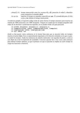 Aprenda Matlab 7.0 como si estuviera en Primero página 22 
etime(t2, t1) tiempo transcurrido entre los vectores t1 y t2 (¡atención al orden!), obtenidos 
como respuesta al comando clock. 
tic ops toc imprime el tiempo en segundos requerido por ops. El comando tic pone el reloj 
a cero y toc obtiene el tiempo transcurrido. 
A modo de ejemplo, el siguiente código mide de varias formas el tiempo necesario para resolver un 
sistema de 1000 ecuaciones con 1000 incógnitas. Téngase en cuenta que los tiempos pequeños (del 
orden de las décimas o centésimas de segundo), no se pueden medir con gran precisión. 
>> n=1000; A=rand(n); b=rand(n,1); x=zeros(n,1); 
>> tiempoIni=clock; x=Ab; tiempo=etime(clock, tiempoIni) 
>> time=cputime; x=Ab; time=cputime-time 
>> tic; x=Ab; toc 
donde se han puesto varias sentencias en la misma línea para que se ejecuten todas sin tiempos 
muertos al pulsar intro. Esto es especialmente importante en la línea de comandos en la que se quie-re 
medir los tiempos. Todas las sentencias de cálculos matriciales van seguidas de punto y coma (;) 
con objeto de evitar la impresión de resultados. Conviene ejecutar dos o tres veces cada sentencia 
para obtener tiempos óptimos, ya que la primera vez que se ejecutan se emplea un cierto tiempo en 
cargar las funciones a memoria. 
 