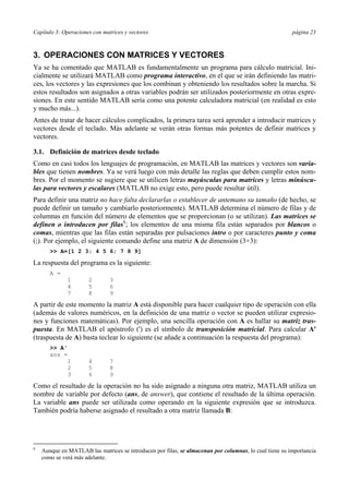 Capítulo 3: Operaciones con matrices y vectores página 23 
3. OPERACIONES CON MATRICES Y VECTORES 
Ya se ha comentado que MATLAB es fundamentalmente un programa para cálculo matricial. Ini-cialmente 
se utilizará MATLAB como programa interactivo, en el que se irán definiendo las matri-ces, 
los vectores y las expresiones que los combinan y obteniendo los resultados sobre la marcha. Si 
estos resultados son asignados a otras variables podrán ser utilizados posteriormente en otras expre-siones. 
En este sentido MATLAB sería como una potente calculadora matricial (en realidad es esto 
y mucho más...). 
Antes de tratar de hacer cálculos complicados, la primera tarea será aprender a introducir matrices y 
vectores desde el teclado. Más adelante se verán otras formas más potentes de definir matrices y 
vectores. 
3.1. Definición de matrices desde teclado 
Como en casi todos los lenguajes de programación, en MATLAB las matrices y vectores son varia-bles 
que tienen nombres. Ya se verá luego con más detalle las reglas que deben cumplir estos nom-bres. 
Por el momento se sugiere que se utilicen letras mayúsculas para matrices y letras minúscu-las 
para vectores y escalares (MATLAB no exige esto, pero puede resultar útil). 
Para definir una matriz no hace falta declararlas o establecer de antemano su tamaño (de hecho, se 
puede definir un tamaño y cambiarlo posteriormente). MATLAB determina el número de filas y de 
columnas en función del número de elementos que se proporcionan (o se utilizan). Las matrices se 
definen o introducen por filas6; los elementos de una misma fila están separados por blancos o 
comas, mientras que las filas están separadas por pulsaciones intro o por caracteres punto y coma 
(;). Por ejemplo, el siguiente comando define una matriz A de dimensión (3×3): 
>> A=[1 2 3; 4 5 6; 7 8 9] 
La respuesta del programa es la siguiente: 
A = 
1 2 3 
4 5 6 
7 8 9 
A partir de este momento la matriz A está disponible para hacer cualquier tipo de operación con ella 
(además de valores numéricos, en la definición de una matriz o vector se pueden utilizar expresio-nes 
y funciones matemáticas). Por ejemplo, una sencilla operación con A es hallar su matriz tras-puesta. 
En MATLAB el apóstrofo (') es el símbolo de transposición matricial. Para calcular A' 
(traspuesta de A) basta teclear lo siguiente (se añade a continuación la respuesta del programa): 
>> A' 
ans = 
1 4 7 
2 5 8 
3 6 9 
Como el resultado de la operación no ha sido asignado a ninguna otra matriz, MATLAB utiliza un 
nombre de variable por defecto (ans, de answer), que contiene el resultado de la última operación. 
La variable ans puede ser utilizada como operando en la siguiente expresión que se introduzca. 
También podría haberse asignado el resultado a otra matriz llamada B: 
6 Aunque en MATLAB las matrices se introducen por filas, se almacenan por columnas, lo cual tiene su importancia 
como se verá más adelante. 
 