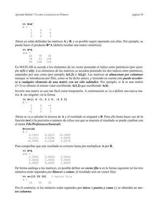 Aprenda Matlab 7.0 como si estuviera en Primero página 24 
>> B=A' 
B = 
1 4 7 
2 5 8 
3 6 9 
Ahora ya están definidas las matrices A y B, y es posible seguir operando con ellas. Por ejemplo, se 
puede hacer el producto B*A (deberá resultar una matriz simétrica): 
>> B*A 
ans = 
66 78 90 
78 93 108 
90 108 126 
En MATLAB se accede a los elementos de un vector poniendo el índice entre paréntesis (por ejem-plo 
x(3) ó x(i)). Los elementos de las matrices se acceden poniendo los dos índices entre paréntesis, 
separados por una coma (por ejemplo A(1,2) ó A(i,j)). Las matrices se almacenan por columnas 
(aunque se introduzcan por filas, como se ha dicho antes), y teniendo en cuenta esto puede acceder-se 
a cualquier elemento de una matriz con un sólo subíndice. Por ejemplo, si A es una matriz 
(3×3) se obtiene el mismo valor escribiendo A(1,2) que escribiendo A(4). 
Invertir una matriz es casi tan fácil como trasponerla. A continuación se va a definir una nueva ma-triz 
A -no singular- en la forma: 
>> A=[1 4 -3; 2 1 5; -2 5 3] 
A = 
1 4 -3 
2 1 5 
-2 5 3 
Ahora se va a calcular la inversa de A y el resultado se asignará a B. Para ello basta hacer uso de la 
función inv( ) (la precisión o número de cifras con que se muestra el resultado se puede cambiar con 
el menú File/Preferences/General): 
B=inv(A) 
B = 
0.1803 0.2213 -0.1885 
0.1311 0.0246 0.0902 
-0.0984 0.1066 0.0574 
Para comprobar que este resultado es correcto basta pre-multiplicar A por B; 
>> B*A 
ans = 
1.0000 0.0000 0.0000 
0.0000 1.0000 0.0000 
0.0000 0.0000 1.0000 
De forma análoga a las matrices, es posible definir un vector fila x en la forma siguiente (si los tres 
números están separados por blancos o comas, el resultado será un vector fila): 
>> x=[10 20 30] % vector fila 
x = 
10 20 30 
Por el contrario, si los números están separados por intros o puntos y coma (;) se obtendrá un vec-tor 
columna: 
 
