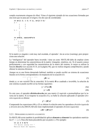 Capítulo 3: Operaciones con matrices y vectores página 27 
cumpla exactamente ninguna de ellas). Véase el siguiente ejemplo de tres ecuaciones formadas por 
una recta que no pasa por el origen y los dos ejes de coordenadas: 
>> A=[1 2; 1 0; 0 1], b=[2 0 0]' 
A = 
1 2 
1 0 
0 1 
b = 
2 
0 
0 
>> x=Ab, resto=A*x-b 
x = 
0.3333 
0.6667 
resto = 
-0.3333 
0.3333 
0.6667 
Si la matriz es singular o está muy mal escalada, el operador  da un aviso (warning), pero propor-ciona 
una solución. 
La “inteligencia” del operador barra invertida  tiene un coste: MATLAB debe de emplear cierto 
tiempo en determinar las características de la matriz: triangular, simétrica, etc. Si el usuario conoce 
perfectamente y con seguridad las características de la matriz del sistema, lo mejor es utilizar la 
función linsolve (ver sección 4.5.4, en la página 46), que no realiza ninguna comprobación y puede 
obtener la máxima eficiencia. 
Aunque no es una forma demasiado habitual, también se puede escribir un sistema de ecuaciones 
lineales en la forma correspondiente a la traspuesta de la ecuación (1): 
yB = c (3) 
donde y y c son vectores fila (c conocido). Si la matriz B es cuadrada e invertible, la solución de 
este sistema se puede escribir en las formas siguientes: 
y = c*inv(B) (4a) 
y = c/B (4b) 
En este caso, el operador división-derecha por una matriz (/) equivale a postmultiplicar por la in-versa 
de la matriz. Si se traspone la ecuación (3) y se halla la solución aplicando el operador divi-sión- 
izquierda se obtiene: 
y' = (B')c' (5) 
Comparando las expresiones (4b) y (5) se obtiene la relación entre los operadores división-izquierda 
y división-derecha (MATLAB sólo tiene implementado el operador división-izquierda): 
c/B = ((B')c')' (6) 
3.2.3. OPERADORES ELEMENTO A ELEMENTO 
En MATLAB existe también la posibilidad de aplicar elemento a elemento los operadores matricia-les 
(*, ^,  y /). Para ello basta precederlos por un punto (.). Por ejemplo: 
>> [1 2 3 4]^2 
??? Error using ==> ^ 
Matrix must be square. 
 