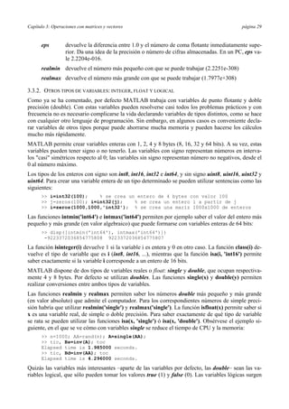 Capítulo 3: Operaciones con matrices y vectores página 29 
eps devuelve la diferencia entre 1.0 y el número de coma flotante inmediatamente supe-rior. 
Da una idea de la precisión o número de cifras almacenadas. En un PC, eps va-le 
2.2204e-016. 
realmin devuelve el número más pequeño con que se puede trabajar (2.2251e-308) 
realmax devuelve el número más grande con que se puede trabajar (1.7977e+308) 
3.3.2. OTROS TIPOS DE VARIABLES: INTEGER, FLOAT Y LOGICAL 
Como ya se ha comentado, por defecto MATLAB trabaja con variables de punto flotante y doble 
precisión (double). Con estas variables pueden resolverse casi todos los problemas prácticos y con 
frecuencia no es necesario complicarse la vida declarando variables de tipos distintos, como se hace 
con cualquier otro lenguaje de programación. Sin embargo, en algunos casos es conveniente decla-rar 
variables de otros tipos porque puede ahorrarse mucha memoria y pueden hacerse los cálculos 
mucho más rápidamente. 
MATLAB permite crear variables enteras con 1, 2, 4 y 8 bytes (8, 16, 32 y 64 bits). A su vez, estas 
variables pueden tener signo o no tenerlo. Las variables con signo representan números en interva-los 
"casi" simétricos respecto al 0; las variables sin signo representan número no negativos, desde el 
0 al número máximo. 
Los tipos de los enteros con signo son int8, int16, int32 e int64, y sin signo uint8, uint16, uint32 y 
uint64. Para crear una variable entera de un tipo determinado se pueden utilizar sentencias como las 
siguientes: 
>> i=int32(100); % se crea un entero de 4 bytes con valor 100 
>> j=zeros(100); i=int32(j); % se crea un entero i a partir de j 
>> i=zeros(1000,1000,'int32'); % se crea una mariz 1000x1000 de enteros 
Las funciones intmin('int64') e intmax('int64') permiten por ejemplo saber el valor del entero más 
pequeño y más grande (en valor algebraico) que puede formarse con variables enteras de 64 bits: 
>> disp([intmin('int64'), intmax('int64')]) 
-9223372036854775808 9223372036854775807 
La función isinteger(i) devuelve 1 si la variable i es entera y 0 en otro caso. La función class(i) de-vuelve 
el tipo de variable que es i (int8, int16, ...), mientras que la función isa(i, 'int16') permite 
saber exactamente si la variable i corresponde a un entero de 16 bits. 
MATLAB dispone de dos tipos de variables reales o float: single y double, que ocupan respectiva-mente 
4 y 8 bytes. Por defecto se utilizan doubles. Las funciones single(x) y double(y) permiten 
realizar conversiones entre ambos tipos de variables. 
Las funciones realmin y realmax permiten saber los números double más pequeño y más grande 
(en valor absoluto) que admite el computador. Para los correspondientes números de simple preci-sión 
habría que utilizar realmin('single') y realmax('single'). La función isfloat(x) permite saber si 
x es una variable real, de simple o doble precisión. Para saber exactamente de qué tipo de variable 
se rata se pueden utilizar las funciones isa(x, 'single') ó isa(x, 'double'). Obsérvese el ejemplo si-guiente, 
en el que se ve cómo con variables single se reduce el tiempo de CPU y la memoria: 
>> n=1000; AA=rand(n); A=single(AA); 
>> tic, Bs=inv(A); toc 
Elapsed time is 1.985000 seconds. 
>> tic, Bd=inv(AA); toc 
Elapsed time is 4.296000 seconds. 
Quizás las variables más interesantes –aparte de las variables por defecto, las double– sean las va-riables 
logical, que sólo pueden tomar los valores true (1) y false (0). Las variables lógicas surgen 
 