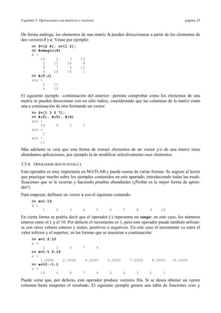 Capítulo 3: Operaciones con matrices y vectores página 35 
De forma análoga, los elementos de una matriz A pueden direccionarse a partir de los elementos de 
dos vectores f y c. Véase por ejemplo: 
>> f=[2 4]; c=[1 2]; 
>> A=magic(4) 
A = 
16 2 3 13 
5 11 10 8 
9 7 6 12 
4 14 15 1 
>> A(f,c) 
ans = 
5 11 
4 14 
El siguiente ejemplo –continuación del anterior– permite comprobar cómo los elementos de una 
matriz se pueden direccionar con un sólo índice, considerando que las columnas de la matriz están 
una a continuación de otra formando un vector: 
>> f=[1 3 5 7]; 
>> A(f), A(5), A(6) 
ans = 
16 9 2 7 
ans = 
2 
ans = 
11 
Más adelante se verá que esta forma de extraer elementos de un vector y/o de una matriz tiene 
abundantes aplicaciones, por ejemplo la de modificar selectivamente esos elementos. 
3.5.4. OPERADOR DOS PUNTOS (:) 
Este operador es muy importante en MATLAB y puede usarse de varias formas. Se sugiere al lector 
que practique mucho sobre los ejemplos contenidos en este apartado, introduciendo todas las modi-ficaciones 
que se le ocurran y haciendo pruebas abundantes (¡Probar es la mejor forma de apren-der!). 
Para empezar, defínase un vector x con el siguiente comando: 
>> x=1:10 
x = 
1 2 3 4 5 6 7 8 9 10 
En cierta forma se podría decir que el operador (:) representa un rango: en este caso, los números 
enteros entre el 1 y el 10. Por defecto el incremento es 1, pero este operador puede también utilizar-se 
con otros valores enteros y reales, positivos o negativos. En este caso el incremento va entre el 
valor inferior y el superior, en las formas que se muestran a continuación: 
>> x=1:2:10 
x = 
1 3 5 7 9 
>> x=1:1.5:10 
x = 
1.0000 2.5000 4.0000 5.5000 7.0000 8.5000 10.0000 
>> x=10:-1:1 
x = 
10 9 8 7 6 5 4 3 2 1 
Puede verse que, por defecto, este operador produce vectores fila. Si se desea obtener un vector 
columna basta trasponer el resultado. El siguiente ejemplo genera una tabla de funciones seno y 
 