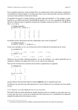 Capítulo 3: Operaciones con matrices y vectores página 37 
En los ejemplos anteriores se han extraído filas y no columnas por motivos del espacio ocupado por 
el resultado en la hoja de papel. Es evidente que todo lo que se dice para filas vale para columnas y 
viceversa: basta cambiar el orden de los índices. 
El operador dos puntos (:) puede utilizarse en ambos lados del operador (=). Por ejemplo, a conti-nuación 
se va a definir una matriz identidad B de tamaño 6×6 y se van a reemplazar filas de B por 
filas de A. Obsérvese que la siguiente secuencia de comandos sustituye las filas 2, 4 y 5 de B por las 
filas 1, 2 y 3 de A, 
>> B=eye(size(A)); 
>> B([2 4 5],:)=A(1:3,:) 
B = 
1 0 0 0 0 0 
35 1 6 26 19 24 
0 0 1 0 0 0 
3 32 7 21 23 25 
31 9 2 22 27 20 
0 0 0 0 0 1 
Se pueden realizar operaciones aún más complicadas, tales como la siguiente10: 
>> B=eye(size(A)); 
>> B(1:2,:)=[0 1; 1 0]*B(1:2,:) 
Como nuevo ejemplo, se va a ver la forma de invertir el orden de los elementos de un vector: 
>> x=rand(1,5) 
x = 
0.9103 0.7622 0.2625 0.0475 0.7361 
>> x=x(5:-1:1) 
x = 
0.7361 0.0475 0.2625 0.7622 0.9103 
Obsérvese que por haber utilizado paréntesis –en vez de corchetes– los valores generados por el 
operador (:) afectan a los índices del vector y no al valor de sus elementos. 
Para invertir el orden de las columnas de una matriz se puede hacer lo siguiente: 
>> A=magic(3) 
A = 
8 1 6 
3 5 7 
4 9 2 
>> A(:,3:-1:1) 
ans = 
6 1 8 
7 5 3 
2 9 4 
aunque hubiera sido más fácil utilizar la función fliplr(A), que es específica para ello. 
Finalmente, hay que decir que A(:) representa un vector columna con las columnas de A una detrás 
de otra. 
3.5.5. MATRIZ VACÍA A[ ]. BORRADO DE FILAS O COLUMNAS 
Para MATLAB una matriz definida sin ningún elemento entre los corchetes es una matriz que exis-te, 
pero que está vacía, o lo que es lo mismo que tiene dimensión cero. Considérense los siguientes 
ejemplos de aplicación de las matrices vacías: 
10 Se sustituyen las dos primeras filas de B por el producto de dichas filas por una matriz de permutación. 
 