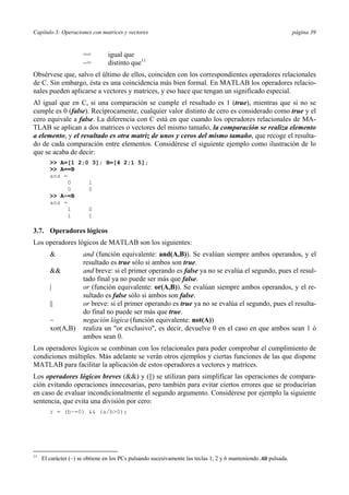 Capítulo 3: Operaciones con matrices y vectores página 39 
== igual que 
~= distinto que11 
Obsérvese que, salvo el último de ellos, coinciden con los correspondientes operadores relacionales 
de C. Sin embargo, ésta es una coincidencia más bien formal. En MATLAB los operadores relacio-nales 
pueden aplicarse a vectores y matrices, y eso hace que tengan un significado especial. 
Al igual que en C, si una comparación se cumple el resultado es 1 (true), mientras que si no se 
cumple es 0 (false). Recíprocamente, cualquier valor distinto de cero es considerado como true y el 
cero equivale a false. La diferencia con C está en que cuando los operadores relacionales de MA-TLAB 
se aplican a dos matrices o vectores del mismo tamaño, la comparación se realiza elemento 
a elemento, y el resultado es otra matriz de unos y ceros del mismo tamaño, que recoge el resulta-do 
de cada comparación entre elementos. Considérese el siguiente ejemplo como ilustración de lo 
que se acaba de decir: 
>> A=[1 2;0 3]; B=[4 2;1 5]; 
>> A==B 
ans = 
0 1 
0 0 
>> A~=B 
ans = 
1 0 
1 1 
3.7. Operadores lógicos 
Los operadores lógicos de MATLAB son los siguientes: 
& and (función equivalente: and(A,B)). Se evalúan siempre ambos operandos, y el 
resultado es true sólo si ambos son true. 
&& and breve: si el primer operando es false ya no se evalúa el segundo, pues el resul-tado 
final ya no puede ser más que false. 
| or (función equivalente: or(A,B)). Se evalúan siempre ambos operandos, y el re-sultado 
es false sólo si ambos son false. 
|| or breve: si el primer operando es true ya no se evalúa el segundo, pues el resulta-do 
final no puede ser más que true. 
~ negación lógica (función equivalente: not(A)) 
xor(A,B) realiza un "or exclusivo", es decir, devuelve 0 en el caso en que ambos sean 1 ó 
ambos sean 0. 
Los operadores lógicos se combinan con los relacionales para poder comprobar el cumplimiento de 
condiciones múltiples. Más adelante se verán otros ejemplos y ciertas funciones de las que dispone 
MATLAB para facilitar la aplicación de estos operadores a vectores y matrices. 
Los operadores lógicos breves (&&) y (||) se utilizan para simplificar las operaciones de compara-ción 
evitando operaciones innecesarias, pero también para evitar ciertos errores que se producirían 
en caso de evaluar incondicionalmente el segundo argumento. Considérese por ejemplo la siguiente 
sentencia, que evita una división por cero: 
r = (b~=0) && (a/b>0); 
11 El carácter (~) se obtiene en los PCs pulsando sucesivamente las teclas 1, 2 y 6 manteniendo Alt pulsada. 
 