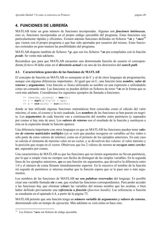 Aprenda Matlab 7.0 como si estuviera en Primero página 40 
4. FUNCIONES DE LIBRERÍA 
MATLAB tiene un gran número de funciones incorporadas. Algunas son funciones intrínsecas, 
esto es, funciones incorporadas en el propio código ejecutable del programa. Estas funciones son 
particularmente rápidas y eficientes. Existen además funciones definidas en ficheros *.m y *.mex12 
que vienen con el propio programa o que han sido aportadas por usuarios del mismo. Estas funcio-nes 
extienden en gran manera las posibilidades del programa. 
MATLAB dispone también de ficheros *.p, que son los ficheros *.m pre-compilados con la función 
pcode. Se verán más adelante. 
Recuérdese que para que MATLAB encuentre una determinada función de usuario el correspon-diente 
fichero-M debe estar en el directorio actual o en uno de los directorios del search path. 
4.1. Características generales de las funciones de MATLAB 
El concepto de función en MATLAB es semejante al de C y al de otros lenguajes de programación, 
aunque con algunas diferencias importantes. Al igual que en C, una función tiene nombre, valor de 
retorno y argumentos. Una función se llama utilizando su nombre en una expresión o utilizándolo 
como un comando más. Las funciones se pueden definir en ficheros de texto *.m en la forma que se 
verá más adelante. Considérense los siguientes ejemplos de llamada a funciones: 
>> [maximo, posmax] = max(x); 
>> r = sqrt(x^2+y^2) + eps; 
>> a = cos(alfa) - sin(alfa); 
donde se han utilizado algunas funciones matemáticas bien conocidas como el cálculo del valor 
máximo, el seno, el coseno y la raíz cuadrada. Los nombres de las funciones se han puesto en negri-ta. 
Los argumentos de cada función van a continuación del nombre entre paréntesis (y separados 
por comas si hay más de uno). Los valores de retorno son el resultado de la función y sustituyen a 
ésta en la expresión donde la función aparece. 
Una diferencia importante con otros lenguajes es que en MATLAB las funciones pueden tener valo-res 
de retorno matriciales múltiples (ya se verá que pueden recogerse en variables ad hoc todos o 
sólo parte de estos valores de retorno), como en el primero de los ejemplos anteriores. En este caso 
se calcula el elemento de máximo valor en un vector, y se devuelven dos valores: el valor máximo y 
la posición que ocupa en el vector. Obsérvese que los 2 valores de retorno se recogen entre corche-tes, 
separados por comas. 
Una característica de MATLAB es que las funciones que no tienen argumentos no llevan paréntesis, 
por lo que a simple vista no siempre son fáciles de distinguir de las simples variables. En la segunda 
línea de los ejemplos anteriores, eps es una función sin argumentos, que devuelve la diferencia entre 
1.0 y el número de coma flotante inmediatamente superior. En lo sucesivo el nombre de la función 
irá seguido de paréntesis si interesa resaltar que la función espera que se le pase uno o más argu-mentos. 
Los nombres de las funciones de MATLAB no son palabras reservadas del lenguaje. Es posible 
crear una variable llamada sin o cos, que ocultan las funciones correspondientes. Para poder acceder 
a las funciones hay que eliminar (clear) las variables del mismo nombre que las ocultan, o bien 
haber definido previamente una referencia a función (function handle). Las referencias a función 
se estudiarán en el apartado 6.4, a partir de la página 72. 
MATLAB permite que una función tenga un número variable de argumentos y valores de retorno, 
determinado sólo en tiempo de ejecución. Más adelante se verá cómo se hace esto. 
12 Los ficheros *.mex son ficheros de código ejecutable. 
 
