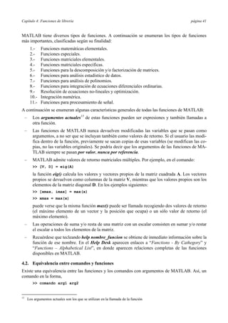 Capítulo 4: Funciones de librería página 41 
MATLAB tiene diversos tipos de funciones. A continuación se enumeran los tipos de funciones 
más importantes, clasificadas según su finalidad: 
1.- Funciones matemáticas elementales. 
2.- Funciones especiales. 
3.- Funciones matriciales elementales. 
4.- Funciones matriciales específicas. 
5.- Funciones para la descomposición y/o factorización de matrices. 
6.- Funciones para análisis estadístico de datos. 
7.- Funciones para análisis de polinomios. 
8.- Funciones para integración de ecuaciones diferenciales ordinarias. 
9.- Resolución de ecuaciones no-lineales y optimización. 
10.- Integración numérica. 
11.- Funciones para procesamiento de señal. 
A continuación se enumeran algunas características generales de todas las funciones de MATLAB: 
– Los argumentos actuales13 de estas funciones pueden ser expresiones y también llamadas a 
otra función. 
– Las funciones de MATLAB nunca devuelven modificadas las variables que se pasan como 
argumentos, a no ser que se incluyan también como valores de retorno. Si el usuario las modi-fica 
dentro de la función, previamente se sacan copias de esas variables (se modifican las co-pias, 
no las variables originales). Se podría decir que los argumentos de las funciones de MA-TLAB 
siempre se pasan por valor, nunca por referencia. 
– MATLAB admite valores de retorno matriciales múltiples. Por ejemplo, en el comando: 
>> [V, D] = eig(A) 
la función eig() calcula los valores y vectores propios de la matriz cuadrada A. Los vectores 
propios se devuelven como columnas de la matriz V, mientras que los valores propios son los 
elementos de la matriz diagonal D. En los ejemplos siguientes: 
>> [xmax, imax] = max(x) 
>> xmax = max(x) 
puede verse que la misma función max() puede ser llamada recogiendo dos valores de retorno 
(el máximo elemento de un vector y la posición que ocupa) o un sólo valor de retorno (el 
máximo elemento). 
– Las operaciones de suma y/o resta de una matriz con un escalar consisten en sumar y/o restar 
el escalar a todos los elementos de la matriz. 
– Recuérdese que tecleando help nombre_funcion se obtiene de inmediato información sobre la 
función de ese nombre. En el Help Desk aparecen enlaces a “Functions - By Cathegory” y 
“Functions – Alphabetical List”, en donde aparecen relaciones completas de las funciones 
disponibles en MATLAB. 
4.2. Equivalencia entre comandos y funciones 
Existe una equivalencia entre las funciones y los comandos con argumentos de MATLAB. Así, un 
comando en la forma, 
>> comando arg1 arg2 
13 Los argumentos actuales son los que se utilizan en la llamada de la función 
 