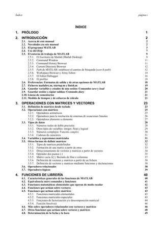 Índice página i 
ÍNDICE 
1. PRÓLOGO 1 
2. INTRODUCCIÓN 2 
2.1. Acerca de este manual 2 
2.2. Novedades en este manual 2 
2.3. El programa MATLAB 3 
2.4. Uso del Help 7 
2.5. El entorno de trabajo de MATLAB 9 
2.5.1. El Escritorio de Matlab (Matlab Desktop) 9 
2.5.2. Command Window 11 
2.5.3. Command History Browser 11 
2.5.4. Current Directory Browser 12 
2.5.5. Path de MATLAB: establecer el camino de búsqueda (search path) 12 
2.5.6. Workspace Browser y Array Editor 14 
2.5.7. El Editor/Debugger 16 
2.5.8. El profiler 18 
2.6. Preferencias: Formatos de salida y de otras opciones de MATLAB 18 
2.7. Ficheros matlabrc.m, startup.m y finish.m 19 
2.8. Guardar variables y estados de una sesión: Comandos save y load 20 
2.9. Guardar sesión y copiar salidas: Comando diary 21 
2.10. Líneas de comentarios 21 
2.11. Medida de tiempos y de esfuerzo de cálculo 21 
3. OPERACIONES CON MATRICES Y VECTORES 23 
3.1. Definición de matrices desde teclado 23 
3.2. Operaciones con matrices 25 
3.2.1. Operadores aritméticos 25 
3.2.2. Operadores para la resolución de sistemas de ecuaciones lineales 26 
3.2.3. Operadores elemento a elemento 27 
3.3. Tipos de datos 28 
3.3.1. Números reales de doble precisión 28 
3.3.2. Otros tipos de variables: integer, float y logical 29 
3.3.3. Números complejos: Función complex 30 
3.3.4. Cadenas de caracteres 31 
3.4. Variables y expresiones matriciales 31 
3.5. Otras formas de definir matrices 32 
3.5.1. Tipos de matrices predefinidos 32 
3.5.2. Formación de una matriz a partir de otras 33 
3.5.3. Direccionamiento de vectores y matrices a partir de vectores 34 
3.5.4. Operador dos puntos (:) 35 
3.5.5. Matriz vacía A[ ]. Borrado de filas o columnas 37 
3.5.6. Definición de vectores y matrices a partir de un fichero 38 
3.5.7. Definición de vectores y matrices mediante funciones y declaraciones 38 
3.6. Operadores relacionales 38 
3.7. Operadores lógicos 39 
4. FUNCIONES DE LIBRERÍA 40 
4.1. Características generales de las funciones de MATLAB 40 
4.2. Equivalencia entre comandos y funciones 41 
4.3. Funciones matemáticas elementales que operan de modo escalar 42 
4.4. Funciones que actúan sobre vectores 43 
4.5. Funciones que actúan sobre matrices 43 
4.5.1. Funciones matriciales elementales: 43 
4.5.2. Funciones matriciales especiales 43 
4.5.3. Funciones de factorización y/o descomposición matricial 44 
4.5.4. Función linsolve() 46 
4.6. Más sobre operadores relacionales con vectores y matrices 46 
4.7. Otras funciones que actúan sobre vectores y matrices 48 
4.8. Determinación de la fecha y la hora 49 
 