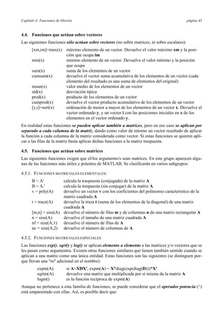 Capítulo 4: Funciones de librería página 43 
4.4. Funciones que actúan sobre vectores 
Las siguientes funciones sólo actúan sobre vectores (no sobre matrices, ni sobre escalares): 
[xm,im]=max(x) máximo elemento de un vector. Devuelve el valor máximo xm y la posi-ción 
que ocupa im 
min(x) mínimo elemento de un vector. Devuelve el valor mínimo y la posición 
que ocupa 
sum(x) suma de los elementos de un vector 
cumsum(x) devuelve el vector suma acumulativa de los elementos de un vector (cada 
elemento del resultado es una suma de elementos del original) 
mean(x) valor medio de los elementos de un vector 
std(x) desviación típica 
prod(x) producto de los elementos de un vector 
cumprod(x) devuelve el vector producto acumulativo de los elementos de un vector 
[y,i]=sort(x) ordenación de menor a mayor de los elementos de un vector x. Devuelve el 
vector ordenado y, y un vector i con las posiciones iniciales en x de los 
elementos en el vector ordenado y. 
En realidad estas funciones se pueden aplicar también a matrices, pero en ese caso se aplican por 
separado a cada columna de la matriz, dando como valor de retorno un vector resultado de aplicar 
la función a cada columna de la matriz considerada como vector. Si estas funciones se quieren apli-car 
a las filas de la matriz basta aplicar dichas funciones a la matriz traspuesta. 
4.5. Funciones que actúan sobre matrices 
Las siguientes funciones exigen que el/los argumento/s sean matrices. En este grupo aparecen algu-nas 
de las funciones más útiles y potentes de MATLAB. Se clasificarán en varios subgrupos: 
4.5.1. FUNCIONES MATRICIALES ELEMENTALES: 
B = A' calcula la traspuesta (conjugada) de la matriz A 
B = A.' calcula la traspuesta (sin conjugar) de la matriz A 
v = poly(A) devuelve un vector v con los coeficientes del polinomio característico de la 
matriz cuadrada A 
t = trace(A) devuelve la traza t (suma de los elementos de la diagonal) de una matriz 
cuadrada A 
[m,n] = size(A) devuelve el número de filas m y de columnas n de una matriz rectangular A 
n = size(A) devuelve el tamaño de una matriz cuadrada A 
nf = size(A,1) devuelve el número de filas de A 
nc = size(A,2) devuelve el número de columnas de A 
4.5.2. FUNCIONES MATRICIALES ESPECIALES 
Las funciones exp(), sqrt() y log() se aplican elemento a elemento a las matrices y/o vectores que se 
les pasan como argumentos. Existen otras funciones similares que tienen también sentido cuando se 
aplican a una matriz como una única entidad. Estas funciones son las siguientes (se distinguen por-que 
llevan una "m" adicional en el nombre): 
expm(A) si A=XDX', expm(A) = X*diag(exp(diag(D)))*X' 
sqrtm(A) devuelve una matriz que multiplicada por sí misma da la matriz A 
logm() es la función recíproca de expm(A) 
Aunque no pertenece a esta familia de funciones, se puede considerar que el operador potencia (^) 
está emparentado con ellas. Así, es posible decir que: 
 