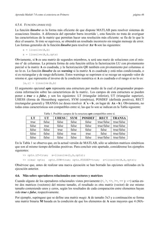 Aprenda Matlab 7.0 como si estuviera en Primero página 46 
4.5.4. FUNCIÓN LINSOLVE() 
La función linsolve es la forma más eficiente de que dispone MATLAB para resolver sistemas de 
ecuaciones lineales. A diferencia del operador barra invertida , esta función no trata de averiguar 
las características de la matriz que permitan hacer una resolución más eficiente: se fía de lo que le 
dice el usuario. Si éste se equivoca, se obtendrá un resultado incorrecto sin ningún mensaje de error. 
Las formas generales de la función linsolve para resolver Ax=b son las siguientes: 
x = linsolve(A,b) 
x = linsolve(A,b,opts) 
Obviamente, si b es una matriz de segundos miembros, x será una mariz de soluciones con el mis-mo 
nº de columnas. La primera forma de esta función utiliza la factorización LU con pivotamiento 
parcial si la matriz A es cuadrada, y la factorización QR también con pivotamiento por columnas si 
no lo es. La función linsolve da un warning si la matriz A es cuadrada y está mlas condicionada, o 
si es rectangular y de rango deficiente. Estos warnings se suprimen si se recoge un segundo valor de 
retorno r, que representa el inverso de la condición numérica si A es cuadrada o el rango si no lo es: 
[x,r] = linsolve(A,b) 
El argumento opcional opts representa una estructura por medio de la cual el programador propor-ciona 
información sobre las características de la matriz.. Los campos de esta estructura se pueden 
poner a true o a false, y son los siguientes: LT (triangular inferior), UT (triangular superior), 
UHESS (forma de Hessenberg superior), SYM (simétrica), POSDEF (definida positiva), RECT 
(rectangular general) y TRANSA (se desea resolver ATx = b , en lugar de Ax = b ). Obviamente, no 
todas estas características son compatibles entre sí; las que lo son se indican en la Tabla siguiente: 
1. Posibles campos de la esructura opts compatibles entre sí. 
LT UT UHESS SYM POSDEF RECT TRANSA 
true false false false false true/false true/false 
false true false false false true/false true/false 
false false true false false false true/false 
false false false true true false true/false 
false false false false false true/false true/false 
En la Tabla 1 se observa que, en la actual versión de MATLAB, sólo se admiten matrices simétricas 
que son al mismo tiempo definidas positivas. Para concluir este apartado, considérense los ejemplos 
siguientes: 
>> opts.LT=true; x=linsolve(L,b,opts); 
>> clear opts; opts.SYM=true; opts.POSDEF=true; x=linsolve(A,b,opts); 
Obsérvese que, antes de realizar una nueva ejecución se han borrado las opciones utilizadas en la 
ejecución anterior. 
4.6. Más sobre operadores relacionales con vectores y matrices 
Cuando alguno de los operadores relacionales vistos previamente (<, >, <=, >=, == y ∼=) actúa en-tre 
dos matrices (vectores) del mismo tamaño, el resultado es otra matriz (vector) de ese mismo 
tamaño conteniendo unos y ceros, según los resultados de cada comparación entre elementos hayan 
sido true o false, respectivamente. 
Por ejemplo, supóngase que se define una matriz magic A de tamaño 3x3 y a continuación se forma 
una matriz binaria M basada en la condición de que los elementos de A sean mayores que 4 (MA-Tabla 
 