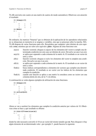 Capítulo 4: Funciones de librería página 47 
TLAB convierte este cuatro en una matriz de cuatros de modo automático). Obsérvese con atención 
el resultado: 
>> A=magic(3) 
A = 
8 1 6 
3 5 7 
4 9 2 
>> M=A>4 
M = 
1 0 1 
0 1 1 
0 1 0 
De ordinario, las matrices "binarias" que se obtienen de la aplicación de los operadores relacionales 
no se almacenan en memoria ni se asignan a variables, sino que se procesan sobre la marcha. MA-TLAB 
dispone de varias funciones para ello. Recuérdese que cualquier valor distinto de cero equi-vale 
a true, mientras que un valor cero equivale a false. Algunas de estas funciones son: 
any(x) función vectorial; chequea si alguno de los elementos del vector x cumple una de-terminada 
condición (en este caso ser distinto de cero). Devuelve un uno ó un cero 
any(A) se aplica por separado a cada columna de la matriz A. El resultado es un vector de 
unos y ceros 
all(x) función vectorial; chequea si todos los elementos del vector x cumplen una condi-ción. 
Devuelve un uno ó un cero 
all(A) se aplica por separado a cada columna de la matriz A. El resultado es un vector de 
unos y ceros 
find(x) busca índices correspondientes a elementos de vectores que cumplen una determi-nada 
condición. El resultado es un vector con los índices de los elementos que 
cumplen la condición 
find(A) cuando esta función se aplica a una matriz la considera como un vector con una 
columna detrás de otra, de la 1ª a la última. 
A continuación se verán algunos ejemplos de utilización de estas funciones. 
>> A=magic(3) 
A = 
8 1 6 
3 5 7 
4 9 2 
>> m=find(A>4) 
m = 
1 
5 
6 
7 
8 
Ahora se van a sustituir los elementos que cumplen la condición anterior por valores de 10. Obsér-vese 
cómo se hace y qué resultado se obtiene: 
>> A(m)=10*ones(size(m)) 
A = 
10 1 10 
3 10 10 
4 10 2 
donde ha sido necesario convertir el 10 en un vector del mismo tamaño que m. Para chequear si hay 
algún elemento de un determinado valor –por ejemplo 3– puede hacerse lo siguiente: 
 
