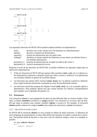 Aprenda Matlab 7.0 como si estuviera en Primero página 54 
>> cat(1,A,B) 
ans = 
0 0 0 
0 0 0 
1 1 1 
1 1 1 
>> cat(2,A,B) 
ans = 
0 0 0 1 1 1 
0 0 0 1 1 1 
>> cat(3,A,B) 
ans(:,:,1) = 
0 0 0 
0 0 0 
ans(:,:,2) = 
1 1 1 
1 1 1 
Las siguientes funciones de MATLAB se pueden emplear también con hipermatrices: 
size() devuelve tres o más valores (el nº de elementos en cada dimensión) 
ndims() devuelve el número de dimensiones 
squeeze() elimina las dimensiones que son igual a uno 
reshape() distribuye el mismo número de elementos en una matriz con distinta forma o 
con distintas dimensiones 
permute(A,v) permuta las dimensiones de A según los índices del vector v 
ipermute(A,v) realiza la permutación inversa 
Respecto al resto de las funciones de MATLAB, se pueden establecer las siguientes reglas para su 
aplicación a hipermatrices: 
1. Todas las funciones de MATLAB que operan sobre escalares (sin(), cos(), etc.) se aplican so-bre 
hipermatrices elemento a elemento (igual que sobre vectores y matrices). Las operaciones 
con escalares también se aplican de la misma manera. 
2. Las funciones que operan sobre vectores (sum(), max(), etc.) se aplican a matrices e hiperma-trices 
según la primera dimensión, resultando un array de una dimensión inferior. 
3. Las funciones matriciales propias del Álgebra Lineal (det(), inv(), etc.) no se pueden aplicar a 
hipermatrices. Para poderlas aplicar hay que extraer primero las matrices correspondientes 
(por ejemplo, con el operador dos puntos (:)). 
5.3. Estructuras 
Una estructura (struct) es una agrupación de datos de tipo diferente bajo un mismo nombre. Estos 
datos se llaman miembros (members) o campos (fields). Una estructura es un nuevo tipo de dato, 
del que luego se pueden crear muchas variables (objetos o instances). Por ejemplo, la estructura 
alumno puede contener los campos nombre (una cadena de caracteres) y carnet (un número). 
5.3.1. CREACIÓN DE ESTRUCTURAS 
En MATLAB la estructura alumno se crea creando un objeto de dicha estructura. A diferencia de 
otros lenguajes de programación, no hace falta definir previamente el modelo o patrón de la estruc-tura. 
Una posible forma de hacerlo es crear uno a uno los distintos campos, como en el ejemplo si-guiente: 
>> alu.nombre='Miguel' 
alu = 
nombre: 'Miguel' 
 