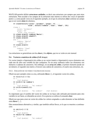 Aprenda Matlab 7.0 como si estuviera en Primero página 56 
MATLAB permite definir estructuras anidadas, es decir una estructura con campos que sean otras 
estructuras. Para acceder a los campos de la estructura más interna se utiliza dos veces el operador 
punto (.), como puede verse en el siguiente ejemplo, en el que la estructura clase contiene un campo 
que es un vector alum de alumnos, 
>> clase=struct('curso','primero','grupo','A', ... 
'alum', struct('nombre','Juan', 'edad', 19)) 
clase = 
curso: 'primero' 
grupo: 'A' 
alum: [1x1 struct] 
>> clase.alum(2).nombre='María'; 
>> clase.alum(2).edad=17; 
>> clase.alum(2) 
ans = 
nombre: 'María' 
edad: 17 
>> clase.alum(1) 
ans = 
nombre: 'Juan' 
edad: 19 
Las estructuras se generalizan con las clases y los objetos, que no se verán en este manual. 
5.4. Vectores o matrices de celdas (Cell Arrays) 
Un vector (matriz o hipermatriz) de celdas es un vector (matriz o hipermatriz) cuyos elementos son 
cada uno de ellos una variable de tipo cualquiera. En un array ordinario todos sus elementos son 
números o cadenas de caracteres. Sin embargo, en un array de celdas, el primer elemento puede ser 
un número; el segundo una matriz; el tercero una cadena de caracteres; el cuarto una estructura, etc. 
5.4.1. CREACIÓN DE VECTORES Y MATRICES DE CELDAS 
Obsérvese por ejemplo cómo se crea, utilizando llaves {}, el siguiente vector de celdas, 
>> vc(1)={[1 2 3]} 
vc = 
[1x3 double] 
>> vc(2)={'mi nombre'} 
vc = 
[1x3 double] 'mi nombre' 
>> vc(3)={rand(3,3)} 
vc = 
[1x3 double] 'mi nombre' [3x3 double] 
Es importante que el nombre del vector de celdas vc no haya sido utilizado previamente para otra 
variable (si así fuera, se obtendría un error). Si es preciso se utiliza el comando clear. 
Obsérvese que para crear un vector de celdas los valores asignados a cada elemento se han definido 
entre llaves {...}. 
Otra nomenclatura alternativa y similar, que también utiliza llaves, es la que se muestra a continua-ción: 
>> vb{1}=[1 2 3] 
vb = 
[1x3 double] 
>> vb{2}='mi nombre' 
vb = 
[1x3 double] 'mi nombre' 
 