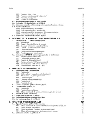 Índice página iii 
6.6.1. Funciones fopen y fclose 80 
6.6.2. Funciones fscanf, sscanf, fprintf y sprintf 80 
6.6.3. Funciones fread y fwrite 81 
6.6.4. Ficheros de acceso directo 81 
6.7. Recomendaciones generales de programación 82 
6.8. Acelerador JIT (Just In Time) en MATLAB 82 
6.9. Llamada a comandos del sistema operativo y a otras funciones externas 83 
6.10. Funciones de función 83 
6.10.1. Integración numérica de funciones 84 
6.10.2. Ecuaciones no lineales y optimización 84 
6.10.3. Integración numérica de ecuaciones diferenciales ordinarias 86 
6.10.4. Las funciones eval, evalc, feval y evalin 94 
6.11. Distribución del esfuerzo de cálculo: Profiler 95 
7. INTERFACES DE MATLAB CON OTROS LENGUAJES 98 
7.1. Interfaces de MATLAB con DLLs genéricas 98 
7.1.1. Introducción 98 
7.1.2. Cargar y liberar las librerías de memoria 98 
7.1.3. Conseguir información acerca de la librería 99 
7.1.4. Llamada a las funciones de una librería 99 
7.1.5. Conversión de datos 99 
7.1.6. Paso de estructuras como argumentos 100 
7.1.7. Paso de argumentos por referencia 101 
7.2. Llamar desde MATLAB funciones programadas en C o Fortran 102 
7.2.1. Introducción a los ficheros MEX 102 
7.2.2. Construcción de ficheros MEX 102 
7.2.3. Creación de ficheros MEX en C 103 
7.2.4. Ejemplo de función MEX programada en C 104 
7.2.5. Depurar ficheros MEX en C en Windows 106 
7.2.6. Depurar ficheros MEX en C en UNIX 107 
8. GRÁFICOS BIDIMENSIONALES 108 
8.1. Funciones gráficas 2D elementales 108 
8.1.1. Función plot 109 
8.1.2. Estilos de línea y marcadores en la función plot 111 
8.1.3. Añadir líneas a un gráfico ya existente 111 
8.1.4. Comando subplot 112 
8.1.5. Control de los ejes: función axis() 112 
8.1.6. Función line() 113 
8.1.7. Función findobj() 113 
8.2. Control de ventanas gráficas: Función figure 114 
8.3. Otras funciones gráficas 2-D 115 
8.3.1. Función fplot 115 
8.3.2. Función fill para polígonos 116 
8.3.3. Dibujo simplificado de funciones: Funciones ezplot() y ezpolar() 116 
8.4. Entrada de puntos con el ratón 117 
8.5. Preparación de películas o "movies" 117 
8.6. Impresión de las figuras en impresora láser 118 
8.7. Las ventanas gráficas de MATLAB 119 
9. GRÁFICOS TRIDIMENSIONALES 121 
9.1. Tipos de funciones gráficas tridimensionales 121 
9.1.1. Dibujo simplificado de funciones 3-D: Funciones ezplot3(), ezsurf(), etc. 122 
9.1.2. Dibujo de líneas: función plot3 122 
9.1.3. Dibujo de mallados: Funciones meshgrid, mesh y surf 123 
9.1.4. Dibujo de líneas de contorno: funciones contour y contour3 124 
9.2. Utilización del color en gráficos 3-D 124 
 