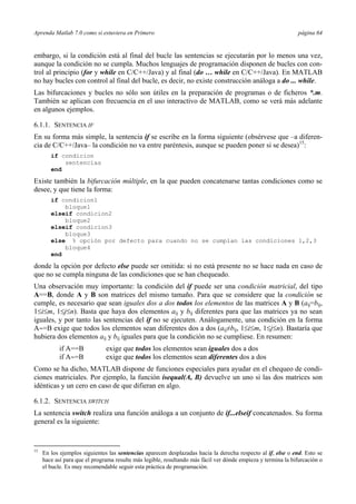 Aprenda Matlab 7.0 como si estuviera en Primero página 64 
embargo, si la condición está al final del bucle las sentencias se ejecutarán por lo menos una vez, 
aunque la condición no se cumpla. Muchos lenguajes de programación disponen de bucles con con-trol 
al principio (for y while en C/C++/Java) y al final (do … while en C/C++/Java). En MATLAB 
no hay bucles con control al final del bucle, es decir, no existe construcción análoga a do ... while. 
Las bifurcaciones y bucles no sólo son útiles en la preparación de programas o de ficheros *.m. 
También se aplican con frecuencia en el uso interactivo de MATLAB, como se verá más adelante 
en algunos ejemplos. 
6.1.1. SENTENCIA IF 
En su forma más simple, la sentencia if se escribe en la forma siguiente (obsérvese que –a diferen-cia 
de C/C++/Java– la condición no va entre paréntesis, aunque se pueden poner si se desea)15: 
if condicion 
sentencias 
end 
Existe también la bifurcación múltiple, en la que pueden concatenarse tantas condiciones como se 
desee, y que tiene la forma: 
if condicion1 
bloque1 
elseif condicion2 
bloque2 
elseif condicion3 
bloque3 
else % opción por defecto para cuando no se cumplan las condiciones 1,2,3 
bloque4 
end 
donde la opción por defecto else puede ser omitida: si no está presente no se hace nada en caso de 
que no se cumpla ninguna de las condiciones que se han chequeado. 
Una observación muy importante: la condición del if puede ser una condición matricial, del tipo 
A==B, donde A y B son matrices del mismo tamaño. Para que se considere que la condición se 
cumple, es necesario que sean iguales dos a dos todos los elementos de las matrices A y B (aij=bij, 
1≤i≤m, 1≤j≤n). Basta que haya dos elementos aij y bij diferentes para que las matrices ya no sean 
iguales, y por tanto las sentencias del if no se ejecuten. Análogamente, una condición en la forma 
A∼=B exige que todos los elementos sean diferentes dos a dos (aij≠bij, 1≤i≤m, 1≤j≤n). Bastaría que 
hubiera dos elementos aij y bij iguales para que la condición no se cumpliese. En resumen: 
if A==B exige que todos los elementos sean iguales dos a dos 
if A∼=B exige que todos los elementos sean diferentes dos a dos 
Como se ha dicho, MATLAB dispone de funciones especiales para ayudar en el chequeo de condi-ciones 
matriciales. Por ejemplo, la función isequal(A, B) devuelve un uno si las dos matrices son 
idénticas y un cero en caso de que difieran en algo. 
6.1.2. SENTENCIA SWITCH 
La sentencia switch realiza una función análoga a un conjunto de if...elseif concatenados. Su forma 
general es la siguiente: 
15 En los ejemplos siguientes las sentencias aparecen desplazadas hacia la derecha respecto al if, else o end. Esto se 
hace así para que el programa resulte más legible, resultando más fácil ver dónde empieza y termina la bifurcación o 
el bucle. Es muy recomendable seguir esta práctica de programación. 
 