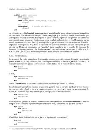 Capítulo 6: Programación de MATLAB página 65 
switch switch_expresion 
case case_expr1, 
bloque1 
case {case_expr2, case_expr3, case_expr4,...} 
bloque2 
... 
otherwise, % opción por defecto 
bloque3 
end 
Al principio se evalúa la switch_expresion, cuyo resultado debe ser un número escalar o una cadena 
de caracteres. Este resultado se compara con las case_expr, y se ejecuta el bloque de sentencias que 
corresponda con ese resultado. Si ninguno es igual a switch_expresion se ejecutan las sentencias 
correspondientes a otherwise. Según puede verse en el ejemplo anterior, es posible agrupar varias 
condiciones dentro de unas llaves (constituyendo lo que se llama un cell array o vector de celdas, 
explicado en el apartado 5.4); basta la igualdad con cualquier elemento del cell array para que se 
ejecute ese bloque de sentencias. La “igualdad” debe entenderse en el sentido del operador de 
igualdad (==) para escalares y la función strcmp() para cadenas de caracteres). A diferencia de 
C/C++/Java16, en MATLAB sólo se ejecuta uno de los bloques relacionado con un case. 
6.1.3. SENTENCIA FOR 
La sentencia for repite un conjunto de sentencias un número predeterminado de veces. La sentencia 
for de MATLAB es muy diferente y no tiene la generalidad de la sentencia for de C/C++/Java. La 
siguiente construcción ejecuta sentencias con valores de i de 1 a n, variando de uno en uno. 
for i=1:n 
sentencias 
end 
o bien, 
for i=vectorValores 
sentencias 
end 
donde vectorValores es un vector con los distintos valores que tomará la variable i. 
En el siguiente ejemplo se presenta el caso más general para la variable del bucle (valor_inicial: 
incremento: valor_final); el bucle se ejecuta por primera vez con i=n, y luego i se va reduciendo de 
0.2 en 0.2 hasta que llega a ser menor que 1, en cuyo caso el bucle se termina: 
for i=n:-0.2:1 
sentencias 
end 
En el siguiente ejemplo se presenta una estructura correspondiente a dos bucles anidados. La varia-ble 
j es la que varía más rápidamente (por cada valor de i, j toma todos sus posibles valores): 
for i=1:m 
for j=1:n 
sentencias 
end 
end 
Una última forma de interés del bucle for es la siguiente (A es una matriz): 
for i=A 
sentencias 
end 
16 En C se ejecuta el caso seleccionado y todos los siguientes, salvo que se utilice la sentencia break. 
 