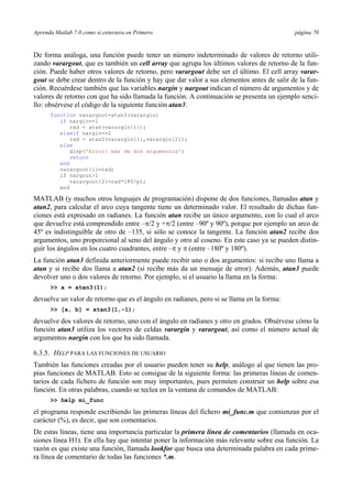 Aprenda Matlab 7.0 como si estuviera en Primero página 70 
De forma análoga, una función puede tener un número indeterminado de valores de retorno utili-zando 
varargout, que es también un cell array que agrupa los últimos valores de retorno de la fun-ción. 
Puede haber otros valores de retorno, pero varargout debe ser el último. El cell array varar-gout 
se debe crear dentro de la función y hay que dar valor a sus elementos antes de salir de la fun-ción. 
Recuérdese también que las variables nargin y nargout indican el número de argumentos y de 
valores de retorno con que ha sido llamada la función. A continuación se presenta un ejemplo senci-llo: 
obsérvese el código de la siguiente función atan3: 
function varargout=atan3(varargin) 
if nargin==1 
rad = atan(varargin{1}); 
elseif nargin==2 
rad = atan2(varargin{1},varargin{2}); 
else 
disp('Error: más de dos argumentos') 
return 
end 
varargout{1}=rad; 
if nargout>1 
varargout{2}=rad*180/pi; 
end 
MATLAB (y muchos otros lenguajes de programación) dispone de dos funciones, llamadas atan y 
atan2, para calcular el arco cuya tangente tiene un determinado valor. El resultado de dichas fun-ciones 
está expresado en radianes. La función atan recibe un único argumento, con lo cual el arco 
que devuelve está comprendido entre –π/2 y +π/2 (entre –90º y 90º), porque por ejemplo un arco de 
45º es indistinguible de otro de –135, si sólo se conoce la tangente. La función atan2 recibe dos 
argumentos, uno proporcional al seno del ángulo y otro al coseno. En este caso ya se pueden distin-guir 
los ángulos en los cuatro cuadrantes, entre –π y π (entre –180º y 180º). 
La función atan3 definida anteriormente puede recibir uno o dos argumentos: si recibe uno llama a 
atan y si recibe dos llama a atan2 (si recibe más da un mensaje de error). Además, atan3 puede 
devolver uno o dos valores de retorno. Por ejemplo, si el usuario la llama en la forma: 
>> a = atan3(1); 
devuelve un valor de retorno que es el ángulo en radianes, pero si se llama en la forma: 
>> [a, b] = atan3(1,-1); 
devuelve dos valores de retorno, uno con el ángulo en radianes y otro en grados. Obsérvese cómo la 
función atan3 utiliza los vectores de celdas varargin y varargout, así como el número actual de 
argumentos nargin con los que ha sido llamada. 
6.3.5. HELP PARA LAS FUNCIONES DE USUARIO 
También las funciones creadas por el usuario pueden tener su help, análogo al que tienen las pro-pias 
funciones de MATLAB. Esto se consigue de la siguiente forma: las primeras líneas de comen-tarios 
de cada fichero de función son muy importantes, pues permiten construir un help sobre esa 
función. En otras palabras, cuando se teclea en la ventana de comandos de MATLAB: 
>> help mi_func 
el programa responde escribiendo las primeras líneas del fichero mi_func.m que comienzan por el 
carácter (%), es decir, que son comentarios. 
De estas líneas, tiene una importancia particular la primera línea de comentarios (llamada en oca-siones 
línea H1). En ella hay que intentar poner la información más relevante sobre esa función. La 
razón es que existe una función, llamada lookfor que busca una determinada palabra en cada prime-ra 
línea de comentario de todas las funciones *.m. 
 