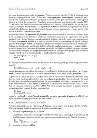 Capítulo 6: Programación de MATLAB página 73 
se a una función era por medio del nombre. Téngase en cuenta que MATLAB, al igual que otros 
lenguajes de programación como C/C++ y Java, admite funciones sobrecargadas (overloaded func-tions), 
esto es, funciones diferentes que tienen el mismo nombre pero se diferencian entre sí por el 
número y tipo de los argumentos. Cuando un programa llama a una función sobrecargada, MA-TLAB 
analiza los tipos de los argumentos incluidos en la llamada y llama a la función que mejor se 
adapta a esos tipos de argumentos. Las referencias de función permiten al programador un mayor 
control sobre la función que es efectivamente llamada y tienen algunas otras ventajas que se verán 
en este apartado y en sus sub-apartados. 
El principal uso de las referencias de función (como de los nombres de función en versiones ante-riores) 
es el pasar a una función el nombre de otra función, junto con sus argumentos, para que la 
pueda ejecutar. A estas funciones que ejecutan otras funciones que se les pasan como argumentos se 
les llama funciones de función, y se analizan con más detalle en el apartado 6.10, a partir de la pá-gina 
83. Por ejemplo, MATLAB dispone de una función llamada quad que calcula la integral defi-nida 
de una función entre unos límites dados. La función quad es genérica, esto es calcula, median-te 
métodos numéricos, integrales definidas de una amplia variedad de funciones, pero para que pue-da 
calcular dicha integral hay que proporcionarle la función a integrar. Por ejemplo, para calcular la 
integral entre 0 y π de la función seno(x) se puede utilizar la sentencia: 
>> area=quad('sin',0,pi) 
area = 
2.0000 
La función quad ejecuta la función sin por medio de la función feval, que tiene la siguiente forma 
general: 
feval(funcname, arg1, arg2, arg3, ...) 
donde funcname es una cadena de caracteres con el nombre de la función a evaluar, y arg1, arg2, 
arg3, ... son los argumentos que se le pasan a feval para que se los pueda pasar a funcname. 
A partir de la versión 6.0 de MATLAB ya no se pasa, a las funciones de función, el nombre de la 
función como en el ejemplo anterior, sino una referencia de función o function handle. De todas 
formas, para mantener la compatibilidad con los programas desarrollados en versiones anteriores, se 
sigue admitiendo que se pase a feval el nombre de la función, pero este mecanismo ya no se sopor-tará 
en versiones posteriores. En MATLAB 6.* la forma correcta de ejecutar el ejemplo anterior 
sería (se explicará con más detalle a continuación): 
fh=@sin; 
area=quad(fh,0,pi); 
donde la variable fh es una referencia de función, que es un nuevo tipo de dato de MATLAB, con 
todas las posibilidades y limitaciones que esto supone. 
6.4.1. CREACIÓN DE REFERENCIAS DE FUNCIÓN 
Ya se ha comentado que las referencias de función son un nuevo tipo de datos de MATLAB 6. 
Una referencia de función se puede crear de dos formas diferentes: 
1. Mediante el operador @ ("at" o "arroba") 
La referencia a la función se crea precediendo el nombre de la función por el operador @. El 
resultado puede asignarse a una variable o pasarse como argumento a una función. Ejemplos: 
fh = @sin; 
area = quad(@sin, 0, pi); 
2. Mediante la función str2func 
 