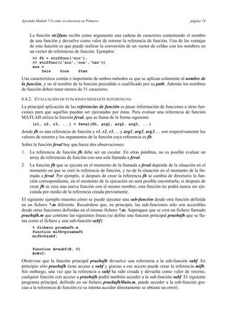 Aprenda Matlab 7.0 como si estuviera en Primero página 74 
La función str2func recibe como argumento una cadena de caracteres conteniendo el nombre 
de una función y devuelve como valor de retorno la referencia de función. Una de las ventajas 
de esta función es que puede realizar la conversión de un vector de celdas con los nombres en 
un vector de referencias de función. Ejemplos: 
>> fh = str2func('sin'); 
>> str2func({'sin','cos','tan'}) 
ans = 
@sin @cos @tan 
Una característica común e importante de ambos métodos es que se aplican solamente al nombre de 
la función, y no al nombre de la función precedido o cualificado por su path. Además los nombres 
de función deben tener menos de 31 caracteres. 
6.4.2. EVALUACIÓN DE FUNCIONES MEDIANTE REFERENCIAS 
La principal aplicación de las referencias de función es pasar información de funciones a otras fun-ciones 
para que aquéllas puedan ser ejecutadas por éstas. Para evaluar una referencia de función 
MATLAB utiliza la función feval, que se llama de la forma siguiente: 
[r1, r2, r3, ...] = feval(fh, arg1, arg2, arg3, ...) 
donde fh es una referencia de función y r1, r2, r3, ... y arg1, arg2, arg3, ... son respectivamente los 
valores de retorno y los argumentos de la función cuya referencia es fh. 
Sobre la función feval hay que hacer dos observaciones: 
1. La referencia de función fh debe ser un escalar. En otras palabras, no es posible evaluar un 
array de referencias de función con una sola llamada a feval. 
2. La función fh que se ejecuta en el momento de la llamada a feval depende de la situación en el 
momento en que se creó la referencia de función, y no de la situación en el momento de la lla-mada 
a feval. Por ejemplo, si después de crear la referencia fh se cambia de directorio la fun-ción 
correspondiente, en el momento de la ejecución no será posible encontrarla; si después de 
crear fh se crea una nueva función con el mismo nombre, esta función no podrá nunca ser eje-cutada 
por medio de la referencia creada previamente. 
El siguiente ejemplo muestra cómo se puede ejecutar una sub-función desde otra función definida 
en un fichero *.m diferente. Recuérdese que, en principio, las sub-funciones sólo son accesibles 
desde otras funciones definidas en el mismo fichero *.m. Supóngase que se crea un fichero llamado 
pruebafh.m que contiene las siguientes líneas (se define una función principal pruebafh que se lla-ma 
como el fichero y una sub-función subf): 
% fichero pruebafh.m 
function mifh=pruebafh 
mifh=@subf; 
function A=subf(B, C) 
A=B+C; 
Obsérvese que la función principal pruebafh devuelve una referencia a la sub-función subf. En 
principio sólo pruebafh tiene acceso a subf y gracias a ese acceso puede crear la referencia mifh. 
Sin embargo, una vez que la referencia a subf ha sido creada y devuelta como valor de retorno, 
cualquier función con acceso a pruebafh podrá también acceder a la sub-función subf. El siguiente 
programa principal, definido en un fichero pruebafhMain.m, puede acceder a la sub-función gra-cias 
a la referencia de función (si se intenta acceder directamente se obtiene un error). 
 