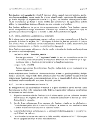 Aprenda Matlab 7.0 como si estuviera en Primero página 76 
Las funciones sobrecargadas (overloaded) tienen un interés especial, pues son las únicas que tie-nen 
el campo methods y las que pueden dar origen a más dificultades o problemas. De modo análo-go 
a otros lenguajes de programación como C/C++ y Java, las funciones sobrecargadas de MA-TLAB 
son funciones que tienen el mismo nombre, pero distintos tipos de argumentos y distinto 
código (en otras palabras, funciones diferentes que sólo coinciden en el nombre). 
Las funciones default son las que no tienen argumentos especializados. Otras funciones esperan 
recibir un argumento de un tipo más concreto. Salvo que haya una función especializada cuyos ar-gumentos 
coincidan con los tipos de la llamada, MATLAB utilizará la función default. 
6.4.4. OTROS ASPECTOS DE LAS REFERENCIAS DE FUNCIÓN 
De la misma manera que una cadena de caracteres pude ser convertida en una referencia de función 
por medio de la función str2func, MATLAB dispone de la función func2str que realiza la conver-sión 
inversa. Puede ser interesante convertir una referencia de función en cadena de caracteres para 
construir mensajes de error en relación con construcciones try...catch. 
Otras funciones que pueden utilizarse en relación con las referencias de función son las siguientes 
(se presentas mediante ejemplos): 
isa(unaVariable, 'function_handle') 
Función que devuelve "1" ó "0" según unaVariable sea o no una referencia de función. Es-ta 
función se podría utilizar dentro de una función de función para comprobar que el argu-mento 
que indica la función a ejecutar con feval ha llegado correctamente. 
isequal(unfh, otrofh) 
Función que compara dos referencias a función e indica si dan acceso exactamente a los 
mismos métodos o no. 
Como las referencias de función son variables estándar de MATLAB, pueden guardarse y recupe-rarse 
de una sesión a otra por medio de los comandos save y load. Hay que tener cuidado al utilizar 
referencias de función creadas en sesiones anteriores, porque si ha cambiado el entorno de trabajo 
en algo que les afecte se obtendrá un error en tiempo de ejecución. 
6.4.5. UTILIDAD DE LAS REFERENCIAS DE FUNCIÓN 
La principal utilidad de las referencias de función es el pasar información de una función a otras 
funciones que la deben poder ejecutar por medio de feval. Algunas otras ventajas de las referencias 
de funciones son las siguientes: 
1. Se pueden encontrar todas las funciones con el mismo nombre que son visibles en un deter-minado 
estado del programa. De esta forma se tiene más control sobre la función que verda-deramente 
se va a ejecutar. 
2. Acceder desde cualquier parte de un programa a las funciones privadas y a las sub-funciones. 
De esta forma se puede reducir el número de ficheros *.m necesarios, pues muchas funciones 
se podrán definir como sub-funciones en un mismo fichero. 
3. Mejorar la eficiencia de las funciones que se utilizan repetidamente, pues no es necesario bus-car 
el fichero *.m cada vez. 
4. Las referencias de función son, como se ha dicho, variables ordinarias de MATLAB que pue-den 
ser agrupadas en arrays de una o más dimensiones. 
 