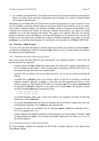 Capítulo 6: Programación de MATLAB página 79 
5. Las variables correspondientes a los valores de retorno de una función anidada no pertenecen al 
espacio de trabajo de las funciones contenedoras que las llaman. Los valores d eretorno deben 
ser recogidoa explícitamente. 
Recuérdese que el handle debe ser creado desde un punto del programa en el que la función es visi-ble. 
Sin embargo, es posible utilizarlo luego en otro punto desde el que la función ya no sea visible. 
Estas reglas se aplican también a las funciones anidadas, aunque con algunas peculiaridades. En el 
momento de la creación del handle, las funciones anidadas tienen acceso a un espacio de trabajo 
ampliado con el de otras funciones del fichero *.m, según se ha expuesto. Para que esta función 
pueda ser llamada a través del handle en otro lugar del programa, en el momento de la creación del 
handle se crea una copia de las variables de su espacio de trabajo ampliado; estas copias son de tipo 
persistent y se conservan entre llamadas. Se recomienda ver los ejemplos en el Help de MATLAB. 
6.5. Entrada y salida de datos 
Ya se ha visto una forma de realizar la entrada interactiva de datos por medio de la función input y 
de imprimir resultados por medio de la función disp. Ahora se van a ver otras formas de intercam-biar 
datos con otras aplicaciones. 
6.5.1. IMPORTAR DATOS DE OTRAS APLICACIONES 
Hay varias formas de pasar datos de otras aplicaciones –por ejemplo de Excel– a MATLAB. Se 
pueden enumerar las siguientes: 
– se puede utilizar el Copy y Paste para copiar datos de la aplicación original y depositarlos en-tre 
los corchetes de una matriz o vector, en una línea de comandos de MATLAB. Tiene el in-conveniente 
de que estos datos no se pueden editar. 
– se puede crear un fichero *.m con un editor de textos, con lo cual no existen problemas de 
edición. 
– es posible leer un flat file escrito con caracteres ASCII. Un flat file es un fichero con filas de 
longitud constante separadas con Intro, y varios datos por fila separados por blancos. Estos 
ficheros pueden ser leídos desde MATLAB con el comando load. Si se ejecuta load datos.txt 
el contenido del flat file se deposita en una matriz con el nombre datos. Por ejemplo, creando 
un fichero llamado flat.txt que contenga las líneas: 
23.456 56.032 67.802 
3.749 -98.906 34.910 
el comando A=load('flat.txt') leerá estos valores y los asignará a la matriz A. Para más 
información utilizar help load. 
– el comando textread permite leer datos de cualquier tipo de un fichero siempre que estén con-venientemente 
separados. Ver el Help para más información. 
– se pueden leer datos de un fichero con las funciones fopen y fread (ver apartados 6.6.1 y 
6.6.3, en las páginas 80 y 81). 
– existen también otros métodos posibles: escribir funciones en C para traducir a formato *.mat 
(y cargar después con load), crear un fichero ejecutable *.mex que lea los datos, etc. No se ve-rán 
en estos apuntes. 
6.5.2. EXPORTAR DATOS A OTRAS APLICACIONES 
De forma análoga, también los resultados de MATLAB se pueden exportar a otras aplicaciones 
como Word o Excel. 
 