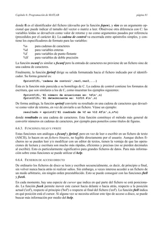 Capítulo 6: Programación de MATLAB página 81 
donde fi es el identificador del fichero (devuelto por la función fopen), y size es un argumento op-cional 
que puede indicar el tamaño del vector o matriz a leer. Obsérvese otra diferencia con C: las 
variables leídas se devuelven como valor de retorno y no como argumentos pasados por referencia 
(precedidos por el carácter &). La cadena de control va encerrada entre apóstrofos simples, y con-tiene 
los especificadores de formato para las variables: 
%s para cadenas de caracteres 
%d para variables enteras 
%f para variables de punto flotante 
%lf para variables de doble precisión 
La función sscanf es similar a fscanf pero la entrada de caracteres no proviene de un fichero sino de 
una cadena de caracteres. 
Finalmente, la función fprintf dirige su salida formateada hacia el fichero indicado por el identifi-cador. 
Su forma general es: 
fprintf(fi,'cadena de control',var1,var2,...) 
Ésta es la función más parecida a su homóloga de C. La cadena de control contiene los formatos de 
escritura, que son similares a los de C, como muestran los ejemplos siguientes: 
fprintf(fi,'El número de ecuaciones es: %dn',n) 
fprintf(fi,'El determinante es: %lf10.4n',n) 
De forma análoga, la función sprintf convierte su resultado en una cadena de caracteres que devuel-ve 
como valor de retorno, en vez de enviarlo a un fichero. Véase un ejemplo: 
resultado = sprintf('El cuadrado de %f es %12.4fn',n,n*n) 
donde resultado es una cadena de caracteres. Esta función constituye el método más general de 
convertir números en cadenas de caracteres, por ejemplo para ponerlos como títulos de figuras. 
6.6.3. FUNCIONES FREAD Y FWRITE 
Estas funciones son análogas a fscanf y fprintf, pero en vez de leer o escribir en un fichero de texto 
(ASCII), lo hacen en un fichero binario, no legible directamente por el usuario. Aunque dichos fi-cheros 
no se pueden leer y/o modificar con un editor de textos, tienen la ventaja de que las opera-ciones 
de lectura y escritura son mucho más rápidas, eficientes y precisas (no se pierden decimales 
al escribir). Esto es particularmente significativo para grandes ficheros de datos. Para más informa-ción 
sobre estas funciones se puede utilizar el help. 
6.6.4. FICHEROS DE ACCESO DIRECTO 
De ordinario los ficheros de disco se leen y escriben secuencialmente, es decir, de principio a final, 
sin volver nunca hacia atrás ni realizar saltos. Sin embargo, a veces interesa acceder a un fichero de 
un modo arbitrario, sin ningún orden preestablecido. Esto se puede conseguir con las funciones ftell 
y fseek. 
En cada momento, hay una especie de cursor que indica en qué parte del fichero se está posiciona-do. 
La función fseek permite mover este cursor hacia delante o hacia atrás, respecto a la posición 
actual ('cof'), respecto al principio ('bof') o respecto al final del fichero ('eof'). La función ftell indica 
en qué posición está el cursor. Si alguna vez se necesita utilizar este tipo de acceso a disco, se puede 
buscar más información por medio del help. 
 