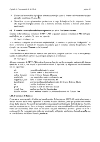 Capítulo 6: Programación de MATLAB página 83 
5. No utilizar las variables i y/o j con números complejos como si fueran variables normales (por 
ejemplo, no utilizar 3*i, sino 3i). 
6. No utilizar vectores y/o matrices que crecen a lo largo de la ejecución del programa. Es mu-cho 
mejor reservar previamente toda la memoria necesaria mediante la función zeros, ones o 
equivalente. 
6.9. Llamada a comandos del sistema operativo y a otras funciones externas 
Estando en la ventana de comandos de MATLAB, se pueden ejecutar comandos de MS-DOS pre-cediéndolos 
por el carácter (!), como por ejemplo: 
>> !edit fichero1.m 
Si el comando va seguido por el carácter ampersand (&) el comando se ejecuta en “background”, es 
decir, se recupera el control del programa sin esperar que el comando termine de ejecutarse. Por 
ejemplo, para arrancar Notepad en background, 
>> !notepad & 
Existe también la posibilidad de arrancar una aplicación y dejarla iconizada. Esto se hace postpo-niendo 
el carácter barra vertical (|), como por ejemplo en el comando: 
>> !notepad | 
Algunos comandos de MATLAB realizan la misma función que los comandos análogos del sistema 
operativo MS-DOS, con lo que se puede evitar utilizar el operador (!). Algunos de estos comandos 
son los siguientes: 
dir contenido del directorio actual 
what ficheros *.m en el directorio actual 
delete filename borra el fichero llamado filename 
mkdir(nd) crea un sub-directorio con el nombre nd 
copyfile(sc, dst) copia el fichero sc en el fichero dst 
type file.txt imprime por la pantalla el contenido del fichero de texto file.txt 
cd cambiar de directorio activo 
pwd muestra el path del directorio actual 
which func localiza una función llamada func 
lookfor palabra busca palabra en todas las primeras líneas de los ficheros *.m 
6.10. Funciones de función 
Como ya se ha comentado al hablar de las referencias de función, en MATLAB existen funciones a 
las que hay que pasar como argumento el nombre de otras funciones, para que puedan ser llamadas 
desde dicha función. Así sucede por ejemplo si se desea calcular la integral definida de una función, 
resolver una ecuación no lineal, o integrar numéricamente una ecuación diferencial ordinaria (pro-blema 
de valor inicial). Estos serán los tres casos –de gran importancia práctica– que se van a ver a 
continuación. Se comenzará por medio de un ejemplo, utilizando una función llamada prueba que 
se va a definir en un fichero llamado prueba.m. 
 