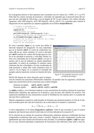 Capítulo 6: Programación de MATLAB página 87 
En el programa anterior se han supuesto unas constantes con los valores de c=0.001, m=1 y g=9.8. 
Falta fijar los valores iniciales de posición y velocidad. Se supondrá que el proyectil parte del ori-gen 
con una velocidad de 100 m/seg y con un ángulo de 30º, lo que conduce a los valores iniciales 
siguientes: u(0)=100*cos(pi/6), v(0)=100*sin(pi/6), x(0)=0, y(0)=0. Los comandos para realizar la 
integración son los siguientes (se suponen agrupados en un fichero tiroparMain.m): 
% fichero tiroparMain.m 
% intervalo de integración 
tspan=[0,9]; 
% condiciones iniciales 
y0=[100*cos(pi/6) 100*sin(pi/6) 0 0]'; 
% llamar a la función de integración numérica 
[t,Y]=ode45(@tiropar,tspan,y0); 
% dibujo de la altura en función del tiempo 
plot(t,Y(:,4)), grid 
disp('Ya he terminado') 
En estos comandos tspan es un vector que define el 
intervalo temporal de integración. Es muy importante 
que en la función ode45, el vector de condiciones ini-ciales 
y0 sea un vector columna. El vector t devuelto 
por ode45 contiene los valores del tiempo para los cua-les 
se ha calculado la posición y velocidad. Dichos va-lores 
son controlados por la función ode45 y no por el 
usuario, por lo que de ordinario no estarán igualmente 
espaciados. La matriz de resultados Y contiene cuatro 
columnas (las dos velocidades y las dos coordenadas de 
cada posición) y tantas filas como elementos tiene el 
vector t. En la Figura 32 se muestra el resultado del 
ejemplo anterior (posición vertical en función del tiem-po). 
MATLAB dispone de varias funciones para la integra-ción 
Figura 32. Tiro parabólico (posición vertical 
en función del tiempo). 
de sistemas de ecuaciones diferenciales ordinarias. Se pueden citar las siguientes, clasificadas 
según una característica de las ecuaciones que se desea integrar: 
Sistemas no-rígidos ode23, ode45 y ode113 
Sistemas rígidos ode15s, ode23s, odq23t y ode23tb 
La rigidez (stiffness, en la literatura inglesa) es una característica de muchos sistemas de ecuaciones 
diferenciales ordinarias que aparecen en la práctica y que los hace más difíciles de resolver. Una 
explicación detallada de esta característica excede la finalidad de este manual, pero sí se puede dar 
una muy breve explicación. 
Muchos integradores numéricos están basados en fórmulas que permiten predecir el valor de la fun-ción 
en t+Δt a partir del valor de la función y de su derivada en el instante t y anteriores: 
( , ,..., , ,..., ) t t t t t t t t f t +Δ −Δ −Δ y = y y y y (11) 
A estos integradores se les llama integradores explícitos. Todo lo que necesitan es que el usuario 
programe una función que calcule la derivada en la forma indicada en la ecuación (7). 
En la solución de un sistema de ecuaciones diferenciales ordinarias aparecen combinadas diversas 
componentes oscilatorias (tipo seno, coseno o similar). Algunas de estas componentes oscilan más 
rápidamente que otras (tienen una frecuencia más elevada). Los problemas rígidos o stiff son aque-llos 
en cuya solución participan componentes de frecuencias muy diferentes (muy altas y muy ba- 
 