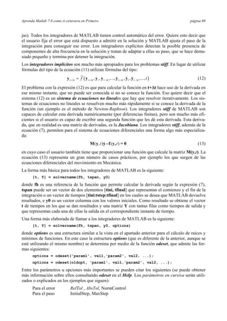 Aprenda Matlab 7.0 como si estuviera en Primero página 88 
jas). Todos los integradores de MATLAB tienen control automático del error. Quiere esto decir que 
el usuario fija el error que está dispuesto a admitir en la solución y MATLAB ajusta el paso de la 
integración para conseguir ese error. Los integradores explícitos detectan la posible presencia de 
componentes de alta frecuencia en la solución y tratan de adaptar a ellas su paso, que se hace dema-siado 
pequeño y termina por detener la integración. 
Los integradores implícitos son mucho más apropiados para los problemas stiff. En lugar de utilizar 
fórmulas del tipo de la ecuación (11) utilizan fórmulas del tipo: 
( , , ,..., , , ,..., ) t t t t t t t t t t t t f t +Δ +Δ −Δ +Δ −Δ y = y y y y y y (12) 
El problema con la expresión (12) es que para calcular la función en t+Δt hace uso de la derivada en 
ese mismo instante, que no puede ser conocida si no se conoce la función. Eso quiere decir que el 
sistema (12) es un sistema de ecuaciones no lineales que hay que resolver iterativamente. Los sis-temas 
de ecuaciones no lineales se resuelven mucho más rápidamente si se conoce la derivada de la 
función (un ejemplo es el método de Newton-Raphson). Los integradores stiff de MATLAB son 
capaces de calcular esta derivada numéricamente (por diferencias finitas), pero son mucho más efi-cientes 
si el usuario es capaz de escribir una segunda función que les dé esta derivada. Esta deriva-da, 
que en realidad es una matriz de derivadas, es la Jacobiana. Los integradores stiff, además de la 
ecuación (7), permiten para el sistema de ecuaciones diferenciales una forma algo más especializa-da: 
M(y,t)y - f (y,t) = 0 (13) 
en cuyo caso el usuario también tiene que proporcionar una función que calcule la matriz M(y,t). La 
ecuación (13) representa un gran número de casos prácticos, por ejemplo los que surgen de las 
ecuaciones diferenciales del movimiento en Mecánica. 
La forma más básica para todos los integradores de MATLAB es la siguiente: 
[t, Y] = solvername(fh, tspan, y0) 
donde fh es una referencia de la función que permite calcular la derivada según la expresión (7), 
tspan puede ser un vector de dos elementos [tini, tfinal] que representan el comienzo y el fin de la 
integración o un vector de tiempos [tini:tstep:tfinal] en los cuales se desea que MATLAB devuelva 
resultados, e y0 es un vector columna con los valores iniciales. Como resultado se obtiene el vector 
t de tiempos en los que se dan resultados y una matriz Y con tantas filas como tiempos de salida y 
que representan cada una de ellas la salida en el correspondiente instante de tiempo. 
Una forma más elaborada de llamar a los integradores de MATLAB es la siguiente: 
[t, Y] = solvername(fh, tspan, y0, options) 
donde options es una estructura similar a la vista en el apartado anterior para el cálculo de raíces y 
mínimos de funciones. En este caso la estructura options (que es diferente de la anterior, aunque se 
esté utilizando el mismo nombre) se determina por medio de la función odeset, que admite las for-mas 
siguientes: 
options = odeset('param1', val1,'param2', val2, ...); 
options = odeset(oldopt, 'param1', val1,'param2', val2, ...); 
Entre los parámetros u opciones más importantes se pueden citar los siguientes (se puede obtener 
más información sobre ellos consultando odeset en el Help. Los parámetros en cursiva serán utili-zados 
o explicados en los ejemplos que siguen): 
Para el error RelTol , AbsTol, NormControl 
Para el paso InitialStep, MaxStep 
 