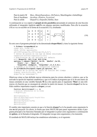 Capítulo 6: Programación de MATLAB página 89 
Para la matriz M Mass, MstateDependence, MvPattern, MassSingular e InitialSlope 
Para el Jacobiano Jacobian, JPattern, Vectorized 
Para la salida OutputFcn, OutputSel, Refine, Stats 
A continuación se va a repetir el ejemplo de tiro parabólico presentado al comienzo de esta Sección 
utilizando el integrador implícito ode15s con algunas opciones modificadas. Para ello la ecuación 
(10) se va a re-escribir en la forma de la ecuación (13), resultando: 
m u u 
 
 
 
 
⎡ ⎤⎧ ⎫ ⎧ ⎫ ⎧ ⎫ 
⎢ ⎥ ⎪ ⎪ ⎪− ⎪ ⎪ ⎪ ⎢ m ⎥ ⎪ v ⎪ ⎪ mg ⎪ ⎪ v 
⎪ ⎢ ⎥ ⎨ ⎬ = ⎨ ⎬ − ( 2 + 2 ) 
⎨ ⎬ ⎢ ⎥ ⎪ ⎪ ⎪ ⎪ ⎪ ⎪ ⎣ ⎦ ⎩⎪ ⎭⎪ ⎩⎪ ⎭⎪ ⎩⎪ ⎭⎪ 
0 0 0 0 
0 0 0 
c u v 
0 0 1 0 x u 
0 
0 0 0 1 y v 
0 
(14) 
En este caso el programa principal se ha denominado tiroparMain2 y tiene la siguiente forma: 
% fichero tiroparMain2.m 
clear all, close all 
t0=0; tf=10; npoints=51; 
y0=[100*cos(pi/6),100*sin(pi/6),0,0]'; 
% vector de puntos en los que se desea resultados 
tspan=[t0:(tf-t0)/(npoints-1):tf]; 
% modificación de las opciones por defecto 
m=1; M=eye(4); M(1,1)=m; M(2,2)=m; 
options = odeset('RelTol',1e-04, 'AbsTol',1e-06, ... 
'Stats','on', 'Mass',M, ... 
'OutputFcn',@odeplot, 'OutputSel',[1,2,3,4]); 
% llamada a la función de integración numérica 
[t,Y]=ode15s(@tiropar2,tspan,y0,options, m); 
% dibujo de la altura del móvil en función del tiempo 
figure, plot(t,Y(:,4)), grid 
disp('Ya he terminado!') 
Obsérvese cómo se han definido nuevas tolerancias para los errores absoluto y relativo, que se ha 
activado la opción de imprimir estadísticas y que se le indica al programa que se le da una matriz de 
masas constante en una variable llamada M (La otra opción para el argumento 'Mass' es una refe-rencia 
a la función que se encargará de calcular la matriz de masas). La función tiropar2 no ha su-frido 
cambios importantes respecto a tiropar y es así: 
function deriv=tiropar2(t,y, m) 
% Ecuación diferencial en la forma 
% M*yp=f(t,y); 
deriv=zeros(4,1); 
fac=-(0.001)*sqrt((y(1)^2+y(2)^2)); 
deriv(1)=fac*y(1); 
deriv(2)=fac*y(2)-9.8*m; 
deriv(3)=y(1); 
deriv(4)=y(2); 
El cambio más importante consiste en que a la función tiropar2 se le ha pasado como argumento la 
msa m del proyectil. En efecto, la forma que tiene MATLAB para pasar argumentos desde el pro-grama 
principal a las funciones llamadas por el integrador es poner estos argumentos a continuación 
de options, en la llamada al integrador. El integrador recoge estos argumentos y los transmite. 
El resultado de MATLAB incluye las estadísticas solicitadas y es el siguiente: 
 