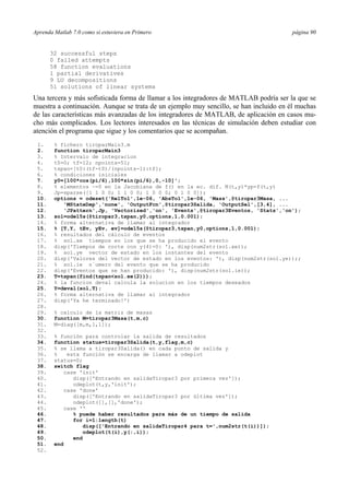 Aprenda Matlab 7.0 como si estuviera en Primero página 90 
32 successful steps 
0 failed attempts 
58 function evaluations 
1 partial derivatives 
9 LU decompositions 
51 solutions of linear systems 
Una tercera y más sofisticada forma de llamar a los integradores de MATLAB podría ser la que se 
muestra a continuación. Aunque se trata de un ejemplo muy sencillo, se han incluido en él muchas 
de las características más avanzadas de los integradores de MATLAB, de aplicación en casos mu-cho 
más complicados. Los lectores interesados en las técnicas de simulación deben estudiar con 
atención el programa que sigue y los comentarios que se acompañan. 
1. % fichero tiroparMain3.m 
2. function tiroparMain3 
3. % Intervalo de integracion 
4. t0=0; tf=12; npoints=51; 
5. tspan=[t0:(tf-t0)/(npoints-1):tf]; 
6. % condiciones iniciales 
7. y0=[100*cos(pi/6),100*sin(pi/6),0,-10]'; 
8. % elementos ~=0 en la Jacobiana de f() en la ec. dif. M(t,y)*yp=f(t,y) 
9. Jp=sparse([1 1 0 0; 1 1 0 0; 1 0 0 0; 0 1 0 0]); 
10. options = odeset('RelTol',1e-06, 'AbsTol',1e-06, 'Mass',@tiropar3Masa, ... 
11. 'MStateDep','none', 'OutputFcn',@tiropar3Salida, 'OutputSel',[3,4], ... 
12. 'JPattern',Jp, 'Vectorized','on', 'Events',@tiropar3Eventos, 'Stats','on'); 
13. sol=ode15s(@tiropar3,tspan,y0,options,1,0.001); 
14. % forma alternativa de llamar al integrador 
15. % [T,Y, tEv, yEv, ev]=ode15s(@tiropar3,tspan,y0,options,1,0.001); 
16. % resultados del cálculo de eventos 
17. % sol.xe tiempos en los que se ha producido el evento 
18. disp('Tiempos de corte con y(4)=0: '), disp(num2str(sol.xe)); 
19. % sol.ye vector de estado en los instantes del evento 
20. disp('Valores del vector de estado en los eventos: '), disp(num2str(sol.ye));; 
21. % sol.ie n´umero del evento que se ha producido 
22. disp('Eventos que se han producido: '), disp(num2str(sol.ie)); 
23. T=tspan(find(tspansol.xe(2))); 
24. % la funcion deval calcula la solucion en los tiempos deseados 
25. Y=deval(sol,T); 
26. % forma alternativa de llamar al integrador 
27. disp('Ya he terminado!') 
28. 
29. % calculo de la matriz de masas 
30. function M=tiropar3Masa(t,m,c) 
31. M=diag([m,m,1,1]); 
32. 
33. % función para controlar la salida de resultados 
34. function status=tiropar3Salida(t,y,flag,m,c) 
35. % se llama a tiropar3Salida() en cada punto de salida y 
36. % esta función se encarga de llamar a odeplot 
37. status=0; 
38. switch flag 
39. case 'init' 
40. disp(['Entrando en salidaTiropar3 por primera vez']); 
41. odeplot(t,y,'init'); 
42. case 'done' 
43. disp(['Entrando en salidaTiropar3 por última vez']); 
44. odeplot([],[],'done'); 
45. case '' 
46. % puede haber resultados para más de un tiempo de salida 
47. for i=1:length(t) 
48. disp(['Entrando en salidaTiropar4 para t=',num2str(t(i))]); 
49. odeplot(t(i),y(:,i)); 
50. end 
51. end 
52. 
 