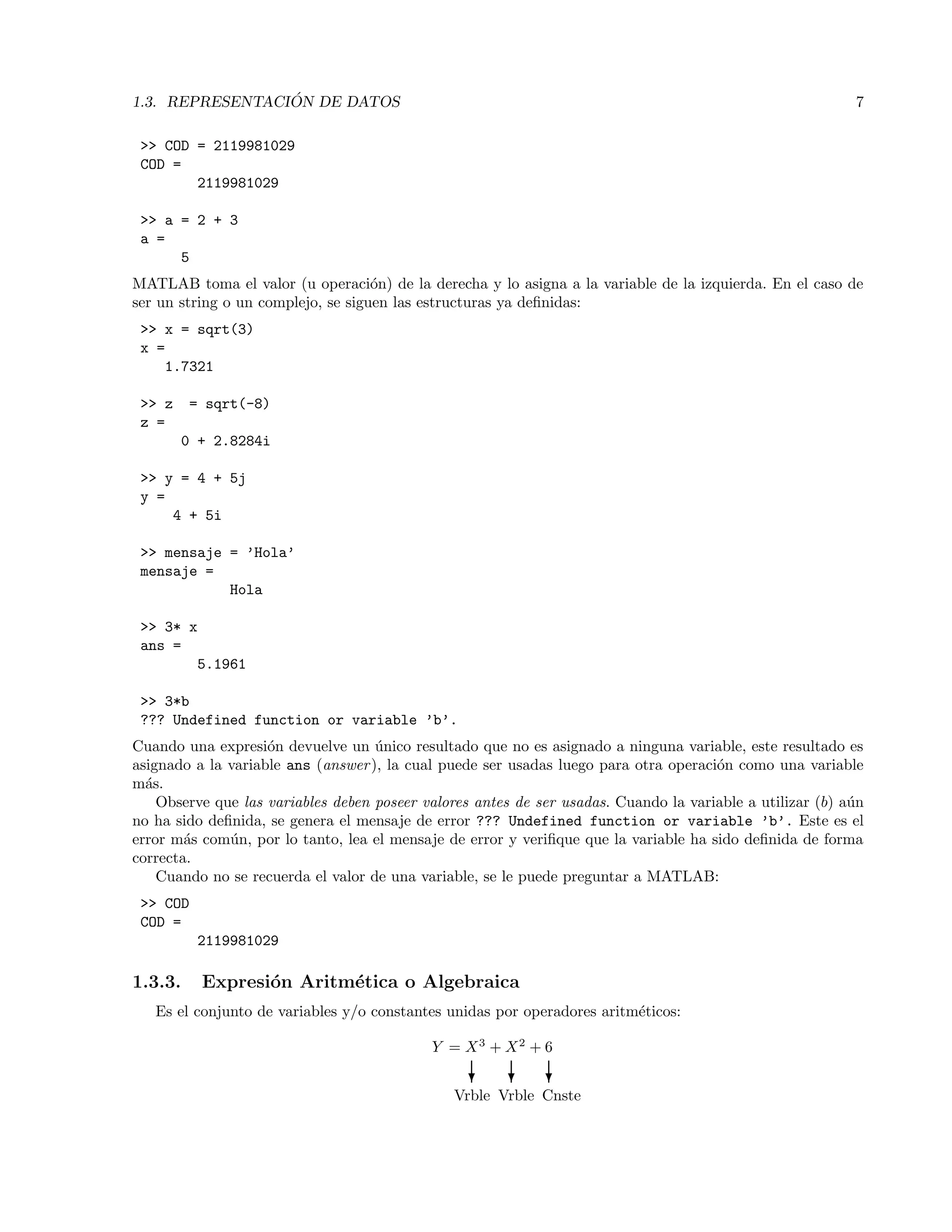 1.3. REPRESENTACI ´ON DE DATOS 7
>> COD = 2119981029
COD =
2119981029
>> a = 2 + 3
a =
5
MATLAB toma el valor (u operaci´on) de la derecha y lo asigna a la variable de la izquierda. En el caso de
ser un string o un complejo, se siguen las estructuras ya deﬁnidas:
>> x = sqrt(3)
x =
1.7321
>> z = sqrt(-8)
z =
0 + 2.8284i
>> y = 4 + 5j
y =
4 + 5i
>> mensaje = ’Hola’
mensaje =
Hola
>> 3* x
ans =
5.1961
>> 3*b
??? Undefined function or variable ’b’.
Cuando una expresi´on devuelve un ´unico resultado que no es asignado a ninguna variable, este resultado es
asignado a la variable ans (answer), la cual puede ser usadas luego para otra operaci´on como una variable
m´as.
Observe que las variables deben poseer valores antes de ser usadas. Cuando la variable a utilizar (b) a´un
no ha sido deﬁnida, se genera el mensaje de error ??? Undefined function or variable ’b’. Este es el
error m´as com´un, por lo tanto, lea el mensaje de error y veriﬁque que la variable ha sido deﬁnida de forma
correcta.
Cuando no se recuerda el valor de una variable, se le puede preguntar a MATLAB:
>> COD
COD =
2119981029
1.3.3. Expresi´on Aritm´etica o Algebraica
Es el conjunto de variables y/o constantes unidas por operadores aritm´eticos:
Y = X3
+ X2
+ 6
? ? ?
Vrble Vrble Cnste
 