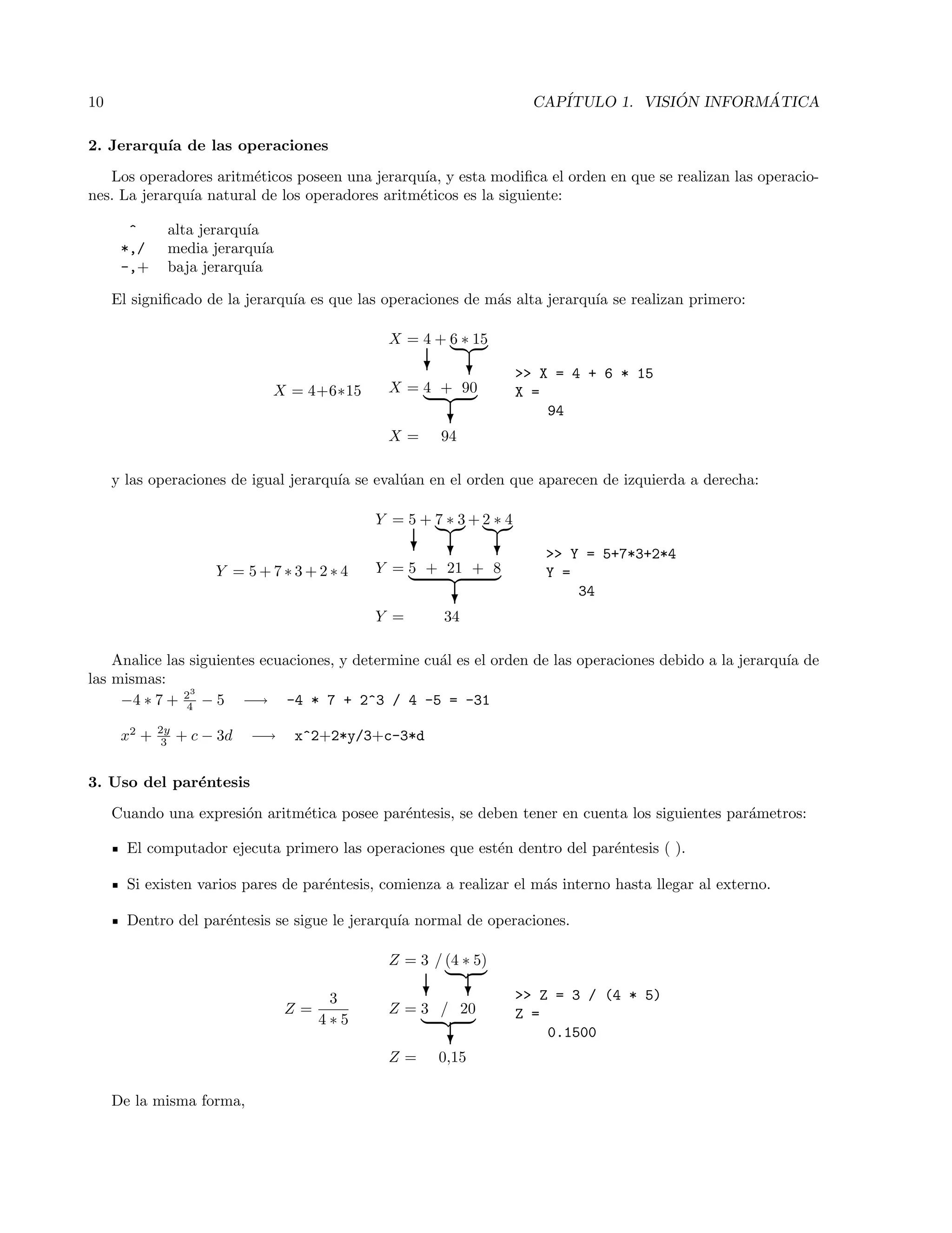 10 CAP´ITULO 1. VISI ´ON INFORM ´ATICA
2. Jerarqu´ıa de las operaciones
Los operadores aritm´eticos poseen una jerarqu´ıa, y esta modiﬁca el orden en que se realizan las operacio-
nes. La jerarqu´ıa natural de los operadores aritm´eticos es la siguiente:
^ alta jerarqu´ıa
*,/ media jerarqu´ıa
-,+ baja jerarqu´ıa
El signiﬁcado de la jerarqu´ıa es que las operaciones de m´as alta jerarqu´ıa se realizan primero:
X = 4+6∗15
X = 4 + 6 ∗ 15
? ?
X = 4 + 90
?
X = 94
>> X = 4 + 6 * 15
X =
94
y las operaciones de igual jerarqu´ıa se eval´uan en el orden que aparecen de izquierda a derecha:
Y = 5 + 7 ∗ 3 + 2 ∗ 4
Y = 5 + 7 ∗ 3 + 2 ∗ 4
? ? ?
Y = 5 + 21 + 8
?
Y = 34
>> Y = 5+7*3+2*4
Y =
34
Analice las siguientes ecuaciones, y determine cu´al es el orden de las operaciones debido a la jerarqu´ıa de
las mismas:
−4 ∗ 7 + 23
4 − 5 −→ -4 * 7 + 2^3 / 4 -5 = -31
x2
+ 2y
3 + c − 3d −→ x^2+2*y/3+c-3*d
3. Uso del par´entesis
Cuando una expresi´on aritm´etica posee par´entesis, se deben tener en cuenta los siguientes par´ametros:
El computador ejecuta primero las operaciones que est´en dentro del par´entesis ( ).
Si existen varios pares de par´entesis, comienza a realizar el m´as interno hasta llegar al externo.
Dentro del par´entesis se sigue le jerarqu´ıa normal de operaciones.
Z =
3
4 ∗ 5
Z = 3 / (4 ∗ 5)
? ?
Z = 3 / 20
?
Z = 0,15
>> Z = 3 / (4 * 5)
Z =
0.1500
De la misma forma,
 