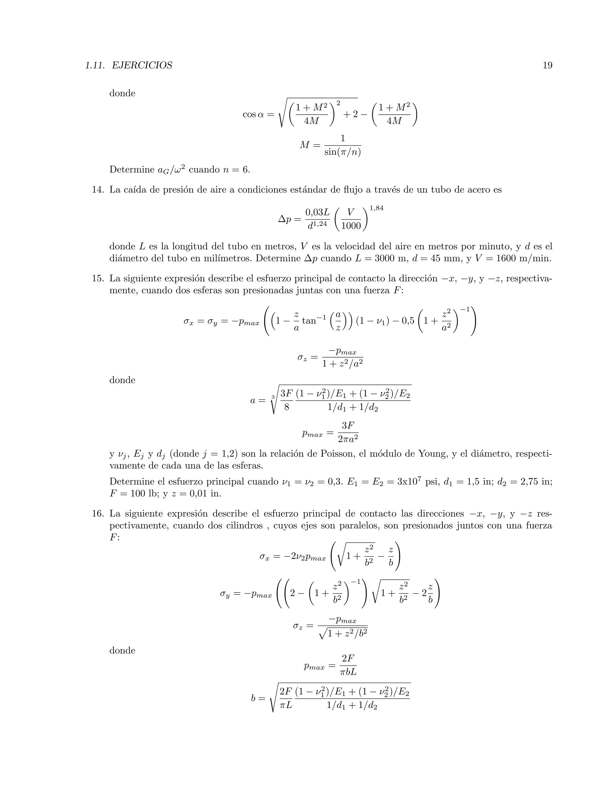 1.11. EJERCICIOS 19
donde
cos α =
1 + M2
4M
2
+ 2 −
1 + M2
4M
M =
1
sin(π/n)
Determine aG/ω2
cuando n = 6.
14. La ca´ıda de presi´on de aire a condiciones est´andar de ﬂujo a trav´es de un tubo de acero es
∆p =
0,03L
d1,24
V
1000
1,84
donde L es la longitud del tubo en metros, V es la velocidad del aire en metros por minuto, y d es el
di´ametro del tubo en mil´ımetros. Determine ∆p cuando L = 3000 m, d = 45 mm, y V = 1600 m/min.
15. La siguiente expresi´on describe el esfuerzo principal de contacto la direcci´on −x, −y, y −z, respectiva-
mente, cuando dos esferas son presionadas juntas con una fuerza F:
σx = σy = −pmax 1 −
z
a
tan−1 a
z
(1 − ν1) − 0,5 1 +
z2
a2
−1
σz =
−pmax
1 + z2/a2
donde
a = 3 3F
8
(1 − ν2
1 )/E1 + (1 − ν2
2 )/E2
1/d1 + 1/d2
pmax =
3F
2πa2
y νj, Ej y dj (donde j = 1,2) son la relaci´on de Poisson, el m´odulo de Young, y el di´ametro, respecti-
vamente de cada una de las esferas.
Determine el esfuerzo principal cuando ν1 = ν2 = 0,3. E1 = E2 = 3x107
psi, d1 = 1,5 in; d2 = 2,75 in;
F = 100 lb; y z = 0,01 in.
16. La siguiente expresi´on describe el esfuerzo principal de contacto las direcciones −x, −y, y −z res-
pectivamente, cuando dos cilindros , cuyos ejes son paralelos, son presionados juntos con una fuerza
F:
σx = −2ν2pmax 1 +
z2
b2
−
z
b
σy = −pmax 2 − 1 +
z2
b2
−1
1 +
z2
b2
− 2
z
b
σz =
−pmax
1 + z2/b2
donde
pmax =
2F
πbL
b =
2F
πL
(1 − ν2
1 )/E1 + (1 − ν2
2 )/E2
1/d1 + 1/d2
 