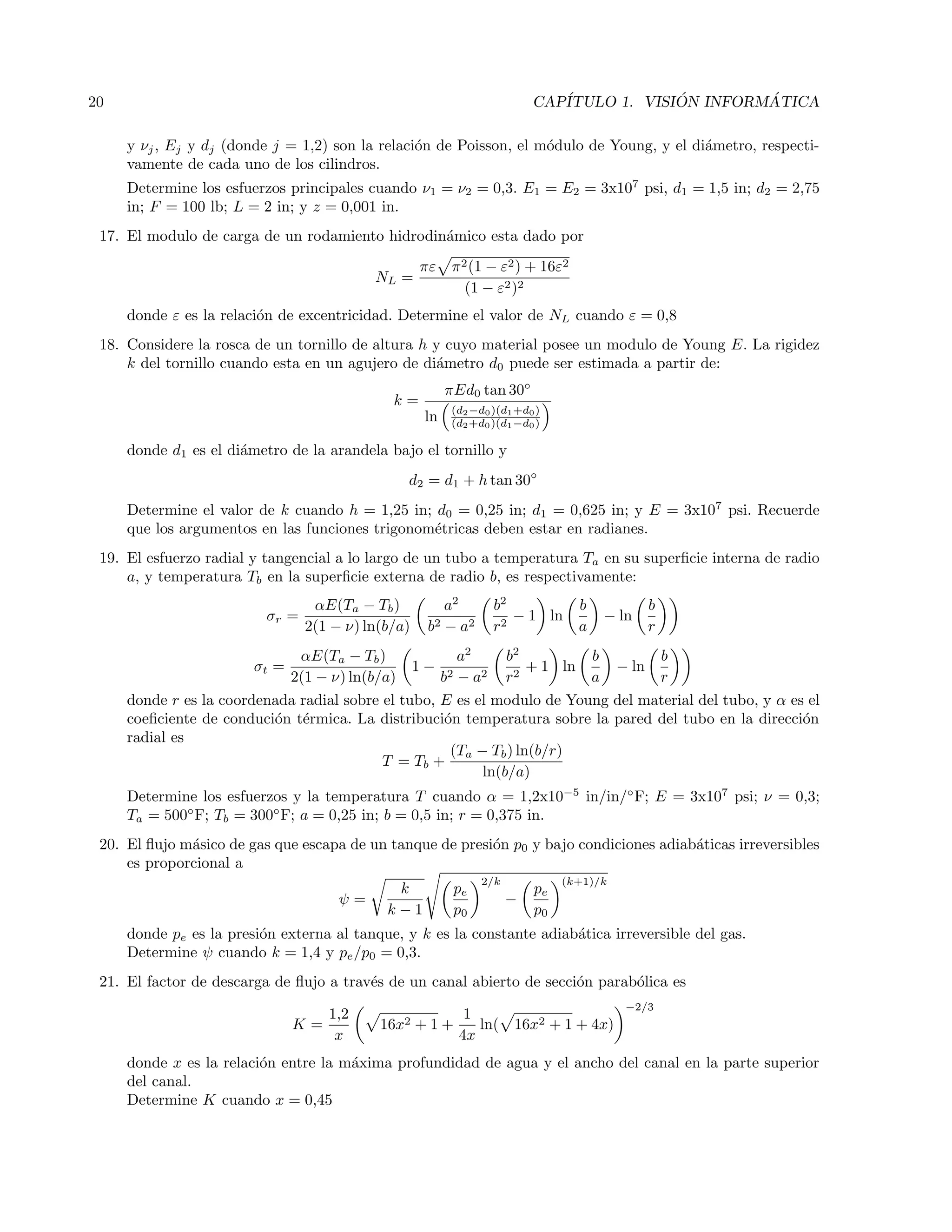 20 CAP´ITULO 1. VISI ´ON INFORM ´ATICA
y νj, Ej y dj (donde j = 1,2) son la relaci´on de Poisson, el m´odulo de Young, y el di´ametro, respecti-
vamente de cada uno de los cilindros.
Determine los esfuerzos principales cuando ν1 = ν2 = 0,3. E1 = E2 = 3x107
psi, d1 = 1,5 in; d2 = 2,75
in; F = 100 lb; L = 2 in; y z = 0,001 in.
17. El modulo de carga de un rodamiento hidrodin´amico esta dado por
NL =
πε π2(1 − ε2) + 16ε2
(1 − ε2)2
donde ε es la relaci´on de excentricidad. Determine el valor de NL cuando ε = 0,8
18. Considere la rosca de un tornillo de altura h y cuyo material posee un modulo de Young E. La rigidez
k del tornillo cuando esta en un agujero de di´ametro d0 puede ser estimada a partir de:
k =
πEd0 tan 30◦
ln (d2−d0)(d1+d0)
(d2+d0)(d1−d0)
donde d1 es el di´ametro de la arandela bajo el tornillo y
d2 = d1 + h tan 30◦
Determine el valor de k cuando h = 1,25 in; d0 = 0,25 in; d1 = 0,625 in; y E = 3x107
psi. Recuerde
que los argumentos en las funciones trigonom´etricas deben estar en radianes.
19. El esfuerzo radial y tangencial a lo largo de un tubo a temperatura Ta en su superﬁcie interna de radio
a, y temperatura Tb en la superﬁcie externa de radio b, es respectivamente:
σr =
αE(Ta − Tb)
2(1 − ν) ln(b/a)
a2
b2 − a2
b2
r2
− 1 ln
b
a
− ln
b
r
σt =
αE(Ta − Tb)
2(1 − ν) ln(b/a)
1 −
a2
b2 − a2
b2
r2
+ 1 ln
b
a
− ln
b
r
donde r es la coordenada radial sobre el tubo, E es el modulo de Young del material del tubo, y α es el
coeﬁciente de conduci´on t´ermica. La distribuci´on temperatura sobre la pared del tubo en la direcci´on
radial es
T = Tb +
(Ta − Tb) ln(b/r)
ln(b/a)
Determine los esfuerzos y la temperatura T cuando α = 1,2x10−5
in/in/◦
F; E = 3x107
psi; ν = 0,3;
Ta = 500◦
F; Tb = 300◦
F; a = 0,25 in; b = 0,5 in; r = 0,375 in.
20. El ﬂujo m´asico de gas que escapa de un tanque de presi´on p0 y bajo condiciones adiab´aticas irreversibles
es proporcional a
ψ =
k
k − 1
pe
p0
2/k
−
pe
p0
(k+1)/k
donde pe es la presi´on externa al tanque, y k es la constante adiab´atica irreversible del gas.
Determine ψ cuando k = 1,4 y pe/p0 = 0,3.
21. El factor de descarga de ﬂujo a trav´es de un canal abierto de secci´on parab´olica es
K =
1,2
x
16x2 + 1 +
1
4x
ln( 16x2 + 1 + 4x)
−2/3
donde x es la relaci´on entre la m´axima profundidad de agua y el ancho del canal en la parte superior
del canal.
Determine K cuando x = 0,45
 