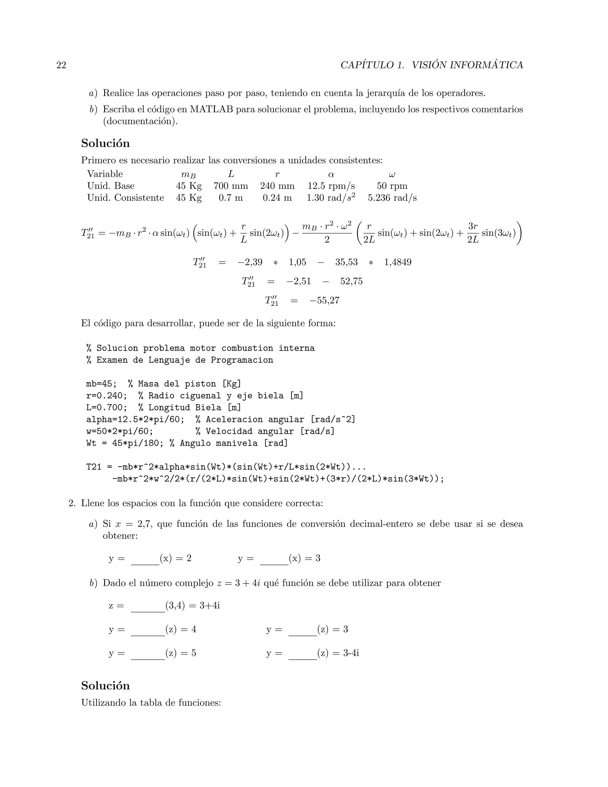 22 CAP´ITULO 1. VISI ´ON INFORM ´ATICA
a) Realice las operaciones paso por paso, teniendo en cuenta la jerarqu´ıa de los operadores.
b) Escriba el c´odigo en MATLAB para solucionar el problema, incluyendo los respectivos comentarios
(documentaci´on).
Soluci´on
Primero es necesario realizar las conversiones a unidades consistentes:
Variable mB L r α ω
Unid. Base 45 Kg 700 mm 240 mm 12.5 rpm/s 50 rpm
Unid. Consistente 45 Kg 0.7 m 0.24 m 1.30 rad/s2
5.236 rad/s
T21 = −mB · r2
· α sin(ωt) sin(ωt) +
r
L
sin(2ωt) −
mB · r2
· ω2
2
r
2L
sin(ωt) + sin(2ωt) +
3r
2L
sin(3ωt)
T21 = −2,39 ∗ 1,05 − 35,53 ∗ 1,4849
T21 = −2,51 − 52,75
T21 = −55,27
El c´odigo para desarrollar, puede ser de la siguiente forma:
% Solucion problema motor combustion interna
% Examen de Lenguaje de Programacion
mb=45; % Masa del piston [Kg]
r=0.240; % Radio ciguenal y eje biela [m]
L=0.700; % Longitud Biela [m]
alpha=12.5*2*pi/60; % Aceleracion angular [rad/s^2]
w=50*2*pi/60; % Velocidad angular [rad/s]
Wt = 45*pi/180; % Angulo manivela [rad]
T21 = -mb*r^2*alpha*sin(Wt)*(sin(Wt)+r/L*sin(2*Wt))...
-mb*r^2*w^2/2*(r/(2*L)*sin(Wt)+sin(2*Wt)+(3*r)/(2*L)*sin(3*Wt));
2. Llene los espacios con la funci´on que considere correcta:
a) Si x = 2,7, que funci´on de las funciones de conversi´on decimal-entero se debe usar si se desea
obtener:
y = (x) = 2 y = (x) = 3
b) Dado el n´umero complejo z = 3 + 4i qu´e funci´on se debe utilizar para obtener
z = (3,4) = 3+4i
y = (z) = 4 y = (z) = 3
y = (z) = 5 y = (z) = 3-4i
Soluci´on
Utilizando la tabla de funciones:
 