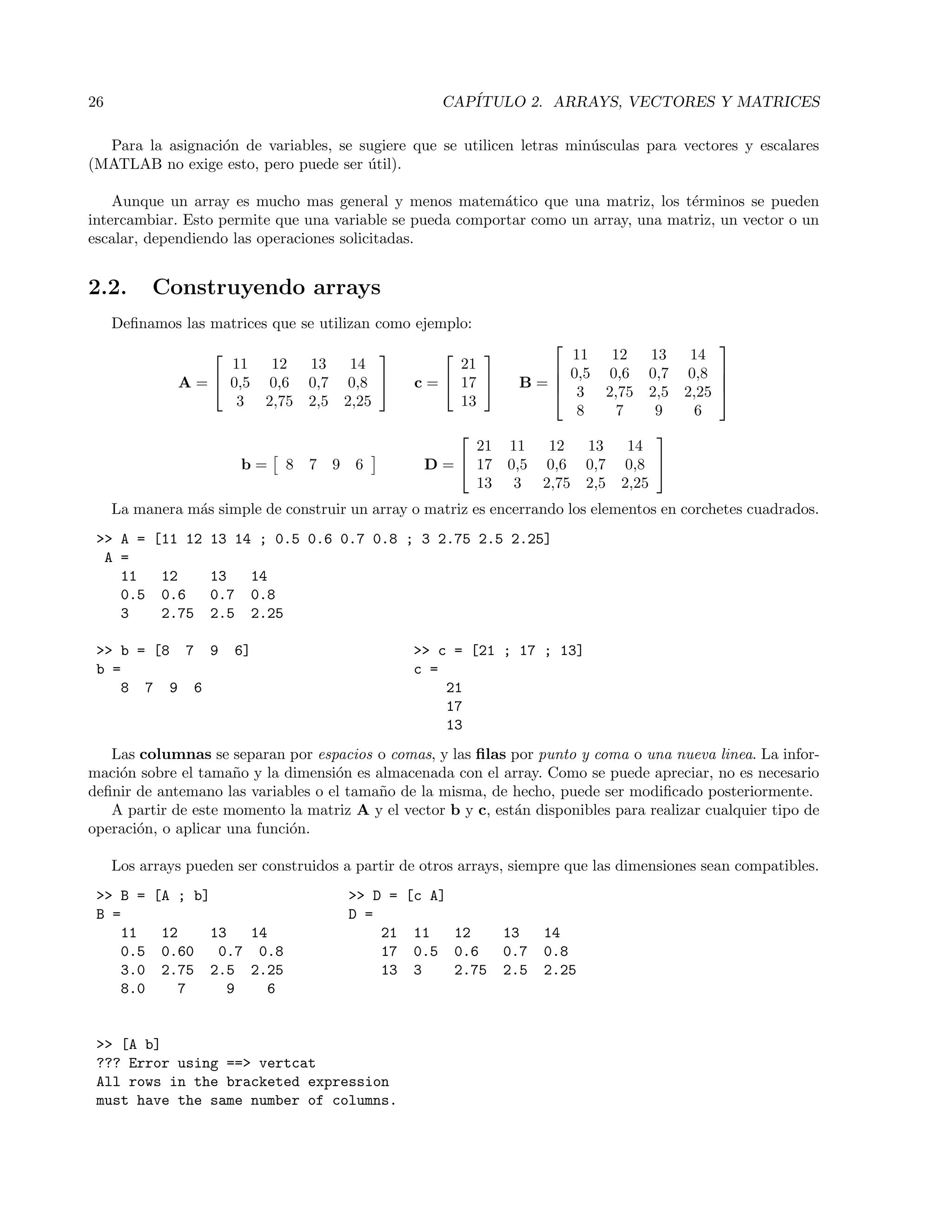 26 CAP´ITULO 2. ARRAYS, VECTORES Y MATRICES
Para la asignaci´on de variables, se sugiere que se utilicen letras min´usculas para vectores y escalares
(MATLAB no exige esto, pero puede ser ´util).
Aunque un array es mucho mas general y menos matem´atico que una matriz, los t´erminos se pueden
intercambiar. Esto permite que una variable se pueda comportar como un array, una matriz, un vector o un
escalar, dependiendo las operaciones solicitadas.
2.2. Construyendo arrays
Deﬁnamos las matrices que se utilizan como ejemplo:
A =


11 12 13 14
0,5 0,6 0,7 0,8
3 2,75 2,5 2,25

 c =


21
17
13

 B =




11 12 13 14
0,5 0,6 0,7 0,8
3 2,75 2,5 2,25
8 7 9 6




b = 8 7 9 6 D =


21 11 12 13 14
17 0,5 0,6 0,7 0,8
13 3 2,75 2,5 2,25


La manera m´as simple de construir un array o matriz es encerrando los elementos en corchetes cuadrados.
>> A = [11 12 13 14 ; 0.5 0.6 0.7 0.8 ; 3 2.75 2.5 2.25]
A =
11 12 13 14
0.5 0.6 0.7 0.8
3 2.75 2.5 2.25
>> b = [8 7 9 6] >> c = [21 ; 17 ; 13]
b = c =
8 7 9 6 21
17
13
Las columnas se separan por espacios o comas, y las ﬁlas por punto y coma o una nueva linea. La infor-
maci´on sobre el tama˜no y la dimensi´on es almacenada con el array. Como se puede apreciar, no es necesario
deﬁnir de antemano las variables o el tama˜no de la misma, de hecho, puede ser modiﬁcado posteriormente.
A partir de este momento la matriz A y el vector b y c, est´an disponibles para realizar cualquier tipo de
operaci´on, o aplicar una funci´on.
Los arrays pueden ser construidos a partir de otros arrays, siempre que las dimensiones sean compatibles.
>> B = [A ; b] >> D = [c A]
B = D =
11 12 13 14 21 11 12 13 14
0.5 0.60 0.7 0.8 17 0.5 0.6 0.7 0.8
3.0 2.75 2.5 2.25 13 3 2.75 2.5 2.25
8.0 7 9 6
>> [A b]
??? Error using ==> vertcat
All rows in the bracketed expression
must have the same number of columns.
 
