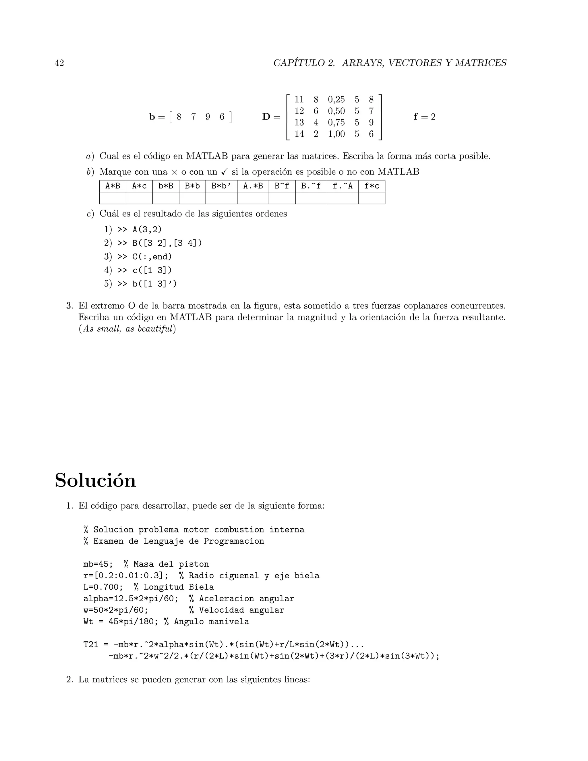 42 CAP´ITULO 2. ARRAYS, VECTORES Y MATRICES
b = 8 7 9 6 D =




11 8 0,25 5 8
12 6 0,50 5 7
13 4 0,75 5 9
14 2 1,00 5 6



 f = 2
a) Cual es el c´odigo en MATLAB para generar las matrices. Escriba la forma m´as corta posible.
b) Marque con una × o con un si la operaci´on es posible o no con MATLAB
A*B A*c b*B B*b B*b’ A.*B B^f B.^f f.^A f*c
c) Cu´al es el resultado de las siguientes ordenes
1)  A(3,2)
2)  B([3 2],[3 4])
3)  C(:,end)
4)  c([1 3])
5)  b([1 3]’)
3. El extremo O de la barra mostrada en la ﬁgura, esta sometido a tres fuerzas coplanares concurrentes.
Escriba un c´odigo en MATLAB para determinar la magnitud y la orientaci´on de la fuerza resultante.
(As small, as beautiful)
Soluci´on
1. El c´odigo para desarrollar, puede ser de la siguiente forma:
% Solucion problema motor combustion interna
% Examen de Lenguaje de Programacion
mb=45; % Masa del piston
r=[0.2:0.01:0.3]; % Radio ciguenal y eje biela
L=0.700; % Longitud Biela
alpha=12.5*2*pi/60; % Aceleracion angular
w=50*2*pi/60; % Velocidad angular
Wt = 45*pi/180; % Angulo manivela
T21 = -mb*r.^2*alpha*sin(Wt).*(sin(Wt)+r/L*sin(2*Wt))...
-mb*r.^2*w^2/2.*(r/(2*L)*sin(Wt)+sin(2*Wt)+(3*r)/(2*L)*sin(3*Wt));
2. La matrices se pueden generar con las siguientes lineas:
 