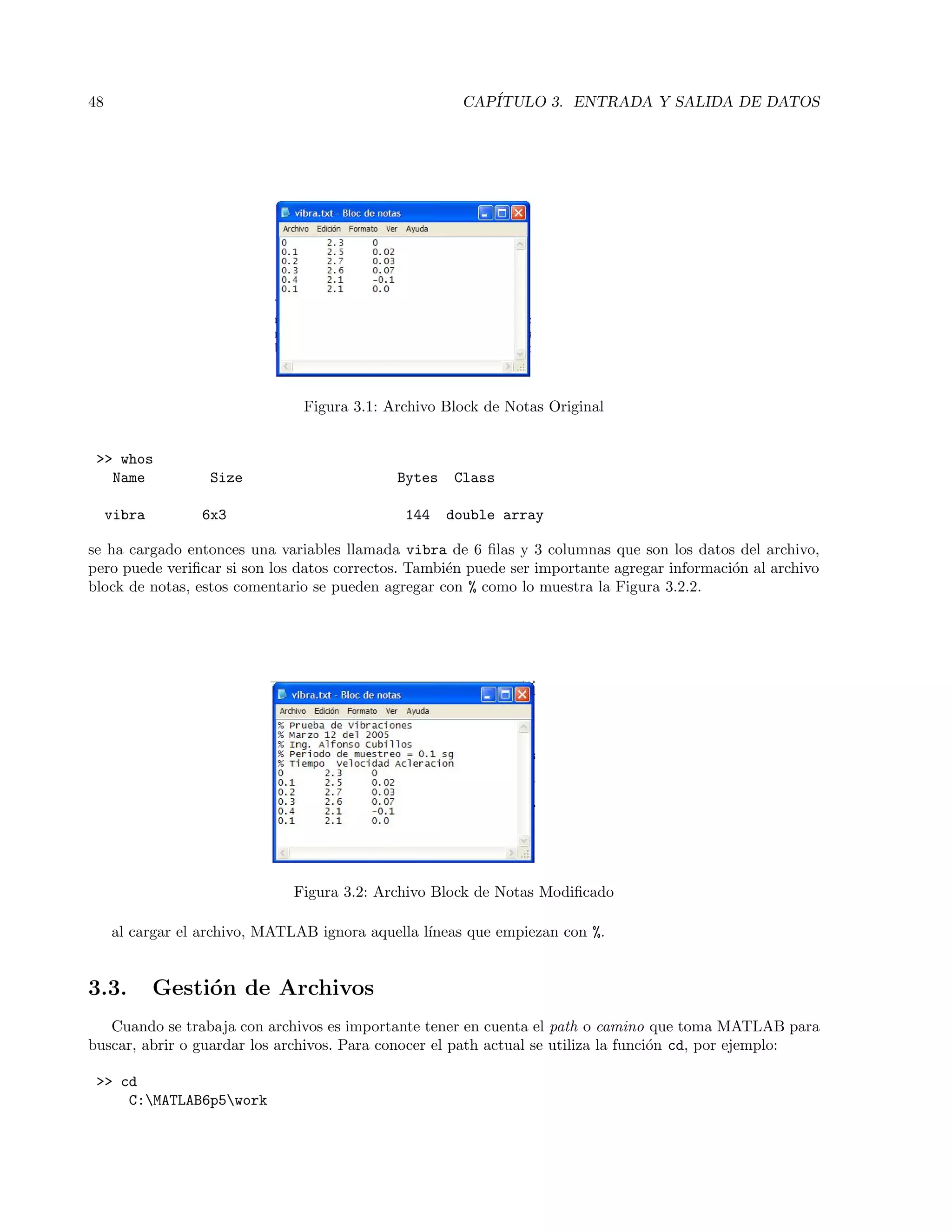 48 CAP´ITULO 3. ENTRADA Y SALIDA DE DATOS
Figura 3.1: Archivo Block de Notas Original
 whos
Name Size Bytes Class
vibra 6x3 144 double array
se ha cargado entonces una variables llamada vibra de 6 ﬁlas y 3 columnas que son los datos del archivo,
pero puede veriﬁcar si son los datos correctos. Tambi´en puede ser importante agregar informaci´on al archivo
block de notas, estos comentario se pueden agregar con % como lo muestra la Figura 3.2.2.
Figura 3.2: Archivo Block de Notas Modiﬁcado
al cargar el archivo, MATLAB ignora aquella l´ıneas que empiezan con %.
3.3. Gesti´on de Archivos
Cuando se trabaja con archivos es importante tener en cuenta el path o camino que toma MATLAB para
buscar, abrir o guardar los archivos. Para conocer el path actual se utiliza la funci´on cd, por ejemplo:
 cd
C:MATLAB6p5work
 