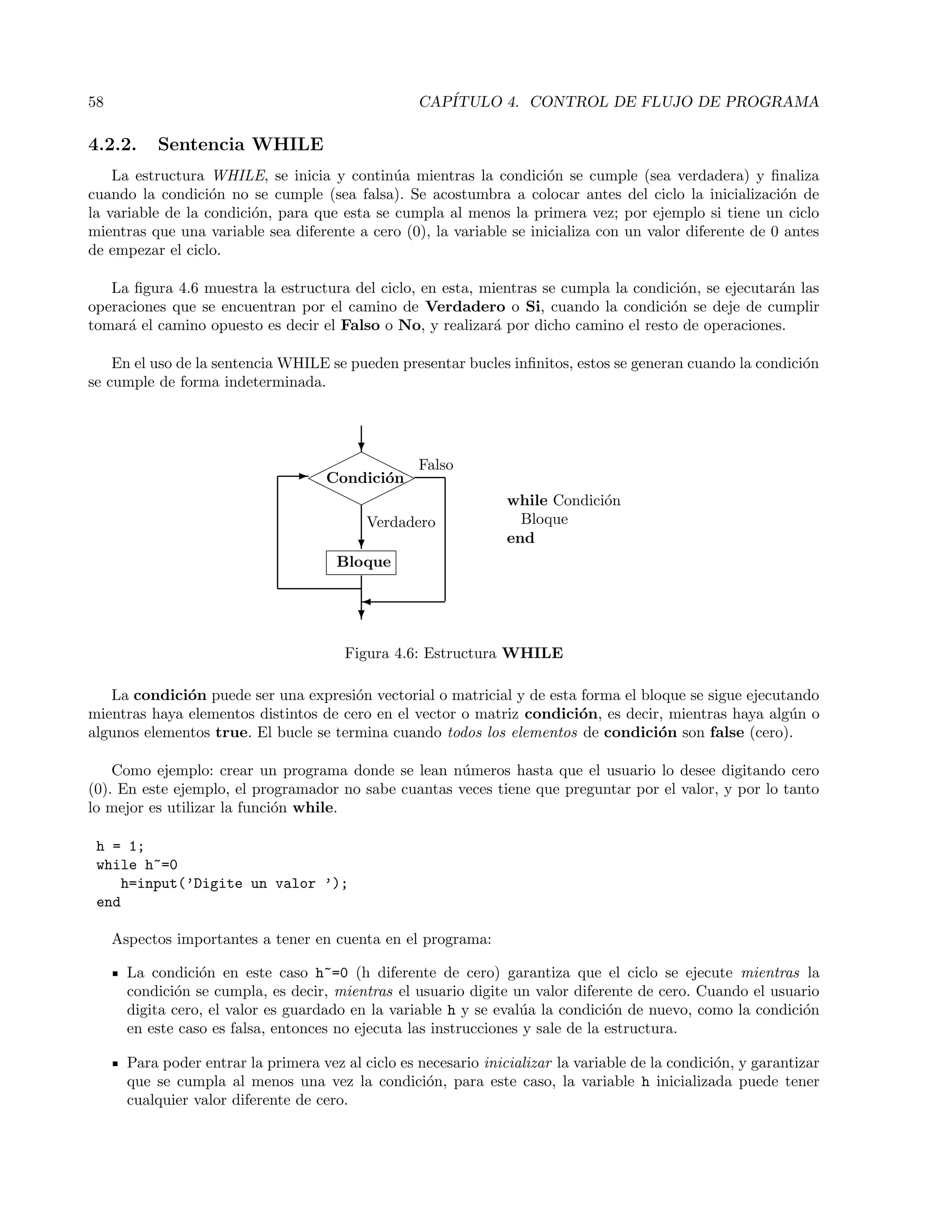 58 CAP´ITULO 4. CONTROL DE FLUJO DE PROGRAMA
4.2.2. Sentencia WHILE
La estructura WHILE, se inicia y contin´ua mientras la condici´on se cumple (sea verdadera) y ﬁnaliza
cuando la condici´on no se cumple (sea falsa). Se acostumbra a colocar antes del ciclo la inicializaci´on de
la variable de la condici´on, para que esta se cumpla al menos la primera vez; por ejemplo si tiene un ciclo
mientras que una variable sea diferente a cero (0), la variable se inicializa con un valor diferente de 0 antes
de empezar el ciclo.
La ﬁgura 4.6 muestra la estructura del ciclo, en esta, mientras se cumpla la condici´on, se ejecutar´an las
operaciones que se encuentran por el camino de Verdadero o Si, cuando la condici´on se deje de cumplir
tomar´a el camino opuesto es decir el Falso o No, y realizar´a por dicho camino el resto de operaciones.
En el uso de la sentencia WHILE se pueden presentar bucles inﬁnitos, estos se generan cuando la condici´on
se cumple de forma indeterminada.
Condici´on
Bloque
Verdadero
Falso
rrrr
¨¨¨¨
¨¨¨¨
rrrr
?

?
?
-
while Condici´on
Bloque
end
Figura 4.6: Estructura WHILE
La condici´on puede ser una expresi´on vectorial o matricial y de esta forma el bloque se sigue ejecutando
mientras haya elementos distintos de cero en el vector o matriz condici´on, es decir, mientras haya alg´un o
algunos elementos true. El bucle se termina cuando todos los elementos de condici´on son false (cero).
Como ejemplo: crear un programa donde se lean n´umeros hasta que el usuario lo desee digitando cero
(0). En este ejemplo, el programador no sabe cuantas veces tiene que preguntar por el valor, y por lo tanto
lo mejor es utilizar la funci´on while.
h = 1;
while h~=0
h=input(’Digite un valor ’);
end
Aspectos importantes a tener en cuenta en el programa:
La condici´on en este caso h~=0 (h diferente de cero) garantiza que el ciclo se ejecute mientras la
condici´on se cumpla, es decir, mientras el usuario digite un valor diferente de cero. Cuando el usuario
digita cero, el valor es guardado en la variable h y se eval´ua la condici´on de nuevo, como la condici´on
en este caso es falsa, entonces no ejecuta las instrucciones y sale de la estructura.
Para poder entrar la primera vez al ciclo es necesario inicializar la variable de la condici´on, y garantizar
que se cumpla al menos una vez la condici´on, para este caso, la variable h inicializada puede tener
cualquier valor diferente de cero.
 