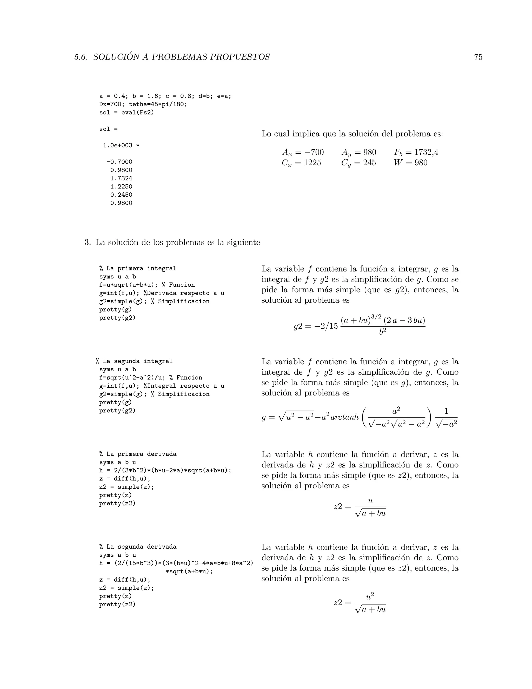 5.6. SOLUCI ´ON A PROBLEMAS PROPUESTOS 75
a = 0.4; b = 1.6; c = 0.8; d=b; e=a;
Dx=700; tetha=45*pi/180;
sol = eval(Fs2)
sol =
1.0e+003 *
-0.7000
0.9800
1.7324
1.2250
0.2450
0.9800
Lo cual implica que la soluci´on del problema es:
Ax = −700 Ay = 980 Fb = 1732,4
Cx = 1225 Cy = 245 W = 980
3. La soluci´on de los problemas es la siguiente
% La primera integral
syms u a b
f=u*sqrt(a+b*u); % Funcion
g=int(f,u); %Derivada respecto a u
g2=simple(g); % Simplificacion
pretty(g)
pretty(g2)
La variable f contiene la funci´on a integrar, g es la
integral de f y g2 es la simpliﬁcaci´on de g. Como se
pide la forma m´as simple (que es g2), entonces, la
soluci´on al problema es
g2 = −2/15
(a + bu)
3/2
(2 a − 3 bu)
b2
% La segunda integral
syms u a b
f=sqrt(u^2-a^2)/u; % Funcion
g=int(f,u); %Integral respecto a u
g2=simple(g); % Simplificacion
pretty(g)
pretty(g2)
La variable f contiene la funci´on a integrar, g es la
integral de f y g2 es la simpliﬁcaci´on de g. Como
se pide la forma m´as simple (que es g), entonces, la
soluci´on al problema es
g = u2 − a2−a2
arctanh
a2
√
−a2
√
u2 − a2
1
√
−a2
% La primera derivada
syms a b u
h = 2/(3*b^2)*(b*u-2*a)*sqrt(a+b*u);
z = diff(h,u);
z2 = simple(z);
pretty(z)
pretty(z2)
La variable h contiene la funci´on a derivar, z es la
derivada de h y z2 es la simpliﬁcaci´on de z. Como
se pide la forma m´as simple (que es z2), entonces, la
soluci´on al problema es
z2 =
u
√
a + bu
% La segunda derivada
syms a b u
h = (2/(15*b^3))*(3*(b*u)^2-4*a*b*u+8*a^2)
*sqrt(a+b*u);
z = diff(h,u);
z2 = simple(z);
pretty(z)
pretty(z2)
La variable h contiene la funci´on a derivar, z es la
derivada de h y z2 es la simpliﬁcaci´on de z. Como
se pide la forma m´as simple (que es z2), entonces, la
soluci´on al problema es
z2 =
u2
√
a + bu
 
