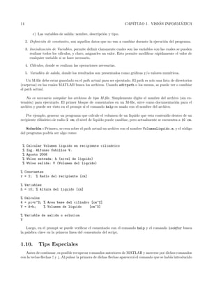 14 CAP´ITULO 1. VISI ´ON INFORM ´ATICA
e) Las variables de salida: nombre, descripci´on y tipo.
2. Deﬁnici´on de constantes, son aquellos datos que no van a cambiar durante la ejecuci´on del programa.
3. Inicializaci´on de Variables, permite deﬁnir claramente cuales son las variables con las cuales se pueden
realizar todos los c´alculos, y claro, asignarles un valor. Esto permite modiﬁcar r´apidamente el valor de
cualquier variable si se hace necesario.
4. C´alculos, donde se realizan las operaciones necesarias.
5. Variables de salida, donde los resultados son presentados como gr´aﬁcas y/o valores num´ericos.
Un M-ﬁle debe estar guardado en el path actual para ser ejecutado. El path es solo una lista de directorios
(carpetas) en las cuales MATLAB busca los archivos. Usando editpath o los menus, se puede ver o cambiar
el path actual.
No es necesario compilar los archivos de tipo M-ﬁle. Simplemente digite el nombre del archivo (sin ex-
tensi´on) para ejecutarlo. El primer bloque de comentarios en un M-ﬁle, sirve como documentaci´on para el
archivo y puede ser visto en el prompt si el comando help es usado con el nombre del archivo.
Por ejemplo, generar un programa que calcule el volumen de un liquido que esta contenido dentro de un
recipiente cil´ındrico de radio 2 cm; el nivel de liquido puede cambiar, pero actualmente se encuentra a 10 cm.
Soluci´on : Primero, se crea sobre el path actual un archivo con el nombre VolumenLiquido.m, y el c´odigo
del programa podr´ıa ser algo como:
% Calcular Volumen liquido en recipiente cilindrico
% Ing. Alfonso Cubillos V.
% Agosto 2006
% Vbles entrada: h (nivel de liquido)
% Vbles salida: V (Volumen del liquido)
% Constantes
r = 2; % Radio del recipiente [cm]
% Variables
h = 10; % Altura del liquido [cm]
% Calculos
A = pi*r^2; % Area base del cilindro [cm^2]
V = A*h; % Volumen de liquido [cm^3]
% Variable de salida o solucion
V
Luego, en el prompt se puede veriﬁcar el comentario con el comando help y el comando lookfor busca
la palabra clave en la primera linea del comentario del script.
1.10. Tips Especiales
Antes de continuar, es posible recuperar comandos anteriores de MATLAB y moverse por dichos comandos
con la teclas-ﬂechas ↑ y ↓. Al pulsar la primera de dichas ﬂechas aparecer´a el comando que se hab´ıa introducido
 